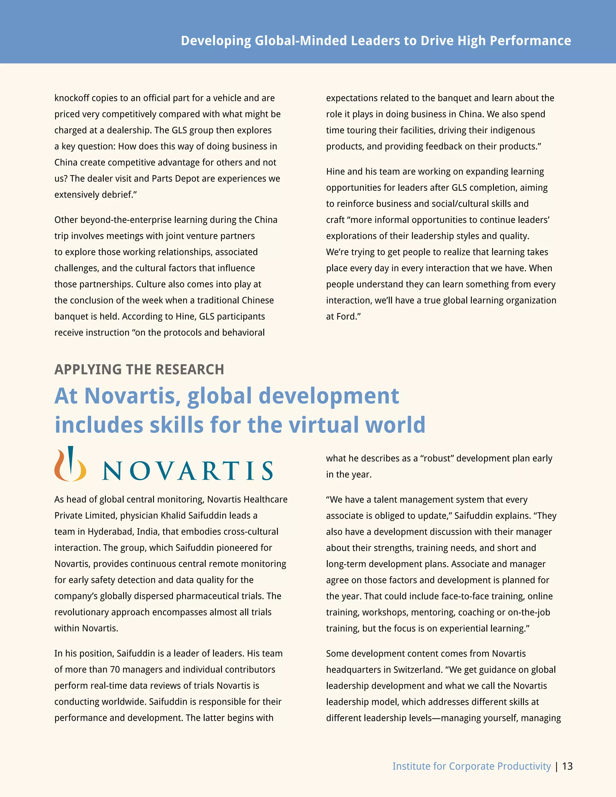 Institute for Corporate Productivity | 13
Global Leadership Development: Knowledge Immersion NowDeveloping Global-Minded Leaders to Drive High Performance
knockoff copies to an official part for a vehicle and are
priced very competitively compared with what might be
charged at a dealership. The GLS group then explores
a key question: How does this way of doing business in
China create competitive advantage for others and not
us? The dealer visit and Parts Depot are experiences we
extensively debrief.”
Other beyond-the-enterprise learning during the China
trip involves meetings with joint venture partners
to explore those working relationships, associated
challenges, and the cultural factors that influence
those partnerships. Culture also comes into play at
the conclusion of the week when a traditional Chinese
banquet is held. According to Hine, GLS participants
receive instruction “on the protocols and behavioral
expectations related to the banquet and learn about the
role it plays in doing business in China. We also spend
time touring their facilities, driving their indigenous
products, and providing feedback on their products.”
Hine and his team are working on expanding learning
opportunities for leaders after GLS completion, aiming
to reinforce business and social/cultural skills and
craft “more informal opportunities to continue leaders’
explorations of their leadership styles and quality.
We’re trying to get people to realize that learning takes
place every day in every interaction that we have. When
people understand they can learn something from every
interaction, we’ll have a true global learning organization
at Ford.”
APPLYING THE RESEARCH
At Novartis, global development
includes skills for the virtual world
As head of global central monitoring, Novartis Healthcare
Private Limited, physician Khalid Saifuddin leads a
team in Hyderabad, India, that embodies cross-cultural
interaction. The group, which Saifuddin pioneered for
Novartis, provides continuous central remote monitoring
for early safety detection and data quality for the
company’s globally dispersed pharmaceutical trials. The
revolutionary approach encompasses almost all trials
within Novartis.
In his position, Saifuddin is a leader of leaders. His team
of more than 70 managers and individual contributors
perform real-time data reviews of trials Novartis is
conducting worldwide. Saifuddin is responsible for their
performance and development. The latter begins with
what he describes as a “robust” development plan early
in the year.
“We have a talent management system that every
associate is obliged to update,” Saifuddin explains. “They
also have a development discussion with their manager
about their strengths, training needs, and short and
long-term development plans. Associate and manager
agree on those factors and development is planned for
the year. That could include face-to-face training, online
training, workshops, mentoring, coaching or on-the-job
training, but the focus is on experiential learning.”
Some development content comes from Novartis
headquarters in Switzerland. “We get guidance on global
leadership development and what we call the Novartis
leadership model, which addresses different skills at
different leadership levels—managing yourself, managing
 