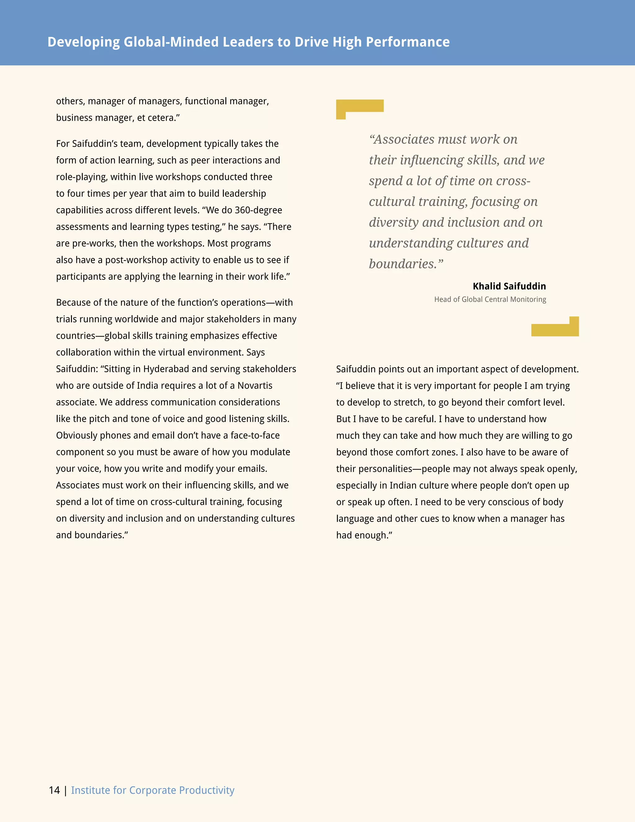 14 | Institute for Corporate Productivity
Developing Global-Minded Leaders to Drive High Performance
others, manager of managers, functional manager,
business manager, et cetera.”
For Saifuddin’s team, development typically takes the
form of action learning, such as peer interactions and
role-playing, within live workshops conducted three
to four times per year that aim to build leadership
capabilities across different levels. “We do 360-degree
assessments and learning types testing,” he says. “There
are pre-works, then the workshops. Most programs
also have a post-workshop activity to enable us to see if
participants are applying the learning in their work life.”
Because of the nature of the function’s operations—with
trials running worldwide and major stakeholders in many
countries—global skills training emphasizes effective
collaboration within the virtual environment. Says
Saifuddin: “Sitting in Hyderabad and serving stakeholders
who are outside of India requires a lot of a Novartis
associate. We address communication considerations
like the pitch and tone of voice and good listening skills.
Obviously phones and email don’t have a face-to-face
component so you must be aware of how you modulate
your voice, how you write and modify your emails.
Associates must work on their influencing skills, and we
spend a lot of time on cross-cultural training, focusing
on diversity and inclusion and on understanding cultures
and boundaries.”
Saifuddin points out an important aspect of development.
“I believe that it is very important for people I am trying
to develop to stretch, to go beyond their comfort level.
But I have to be careful. I have to understand how
much they can take and how much they are willing to go
beyond those comfort zones. I also have to be aware of
their personalities—people may not always speak openly,
especially in Indian culture where people don’t open up
or speak up often. I need to be very conscious of body
language and other cues to know when a manager has
had enough.”
“Associates must work on
their influencing skills, and we
spend a lot of time on cross-
cultural training, focusing on
diversity and inclusion and on
understanding cultures and
boundaries.”
Khalid Saifuddin
Head of Global Central Monitoring
L
L
 
