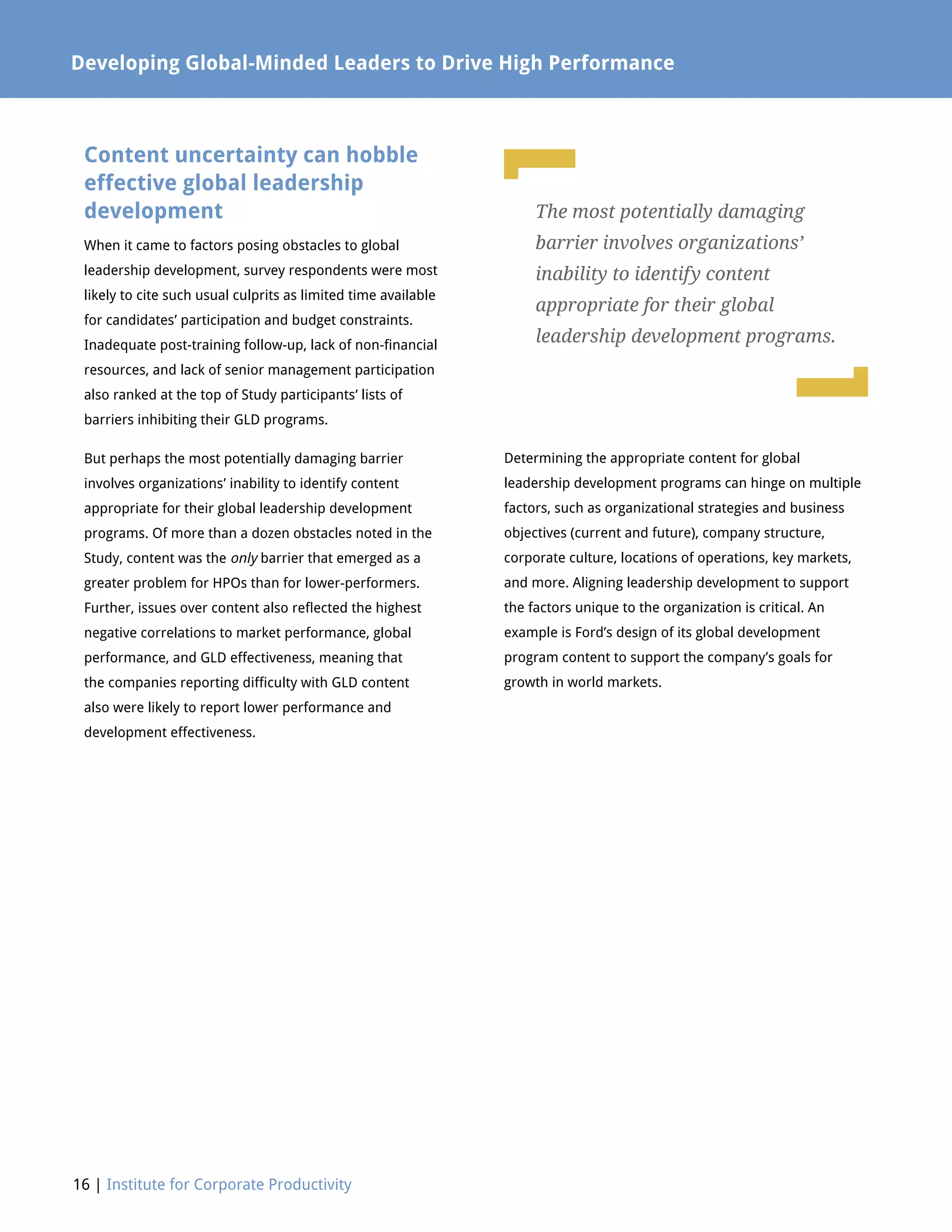 16 | Institute for Corporate Productivity
Developing Global-Minded Leaders to Drive High Performance
Content uncertainty can hobble
effective global leadership
development
When it came to factors posing obstacles to global
leadership development, survey respondents were most
likely to cite such usual culprits as limited time available
for candidates’ participation and budget constraints.
Inadequate post-training follow-up, lack of non-financial
resources, and lack of senior management participation
also ranked at the top of Study participants’ lists of
barriers inhibiting their GLD programs.
But perhaps the most potentially damaging barrier
involves organizations’ inability to identify content
appropriate for their global leadership development
programs. Of more than a dozen obstacles noted in the
Study, content was the only barrier that emerged as a
greater problem for HPOs than for lower-performers.
Further, issues over content also reflected the highest
negative correlations to market performance, global
performance, and GLD effectiveness, meaning that
the companies reporting difficulty with GLD content
also were likely to report lower performance and
development effectiveness.
Determining the appropriate content for global
leadership development programs can hinge on multiple
factors, such as organizational strategies and business
objectives (current and future), company structure,
corporate culture, locations of operations, key markets,
and more. Aligning leadership development to support
the factors unique to the organization is critical. An
example is Ford’s design of its global development
program content to support the company’s goals for
growth in world markets.
The most potentially damaging
barrier involves organizations’
inability to identify content
appropriate for their global
leadership development programs.
L
L
 