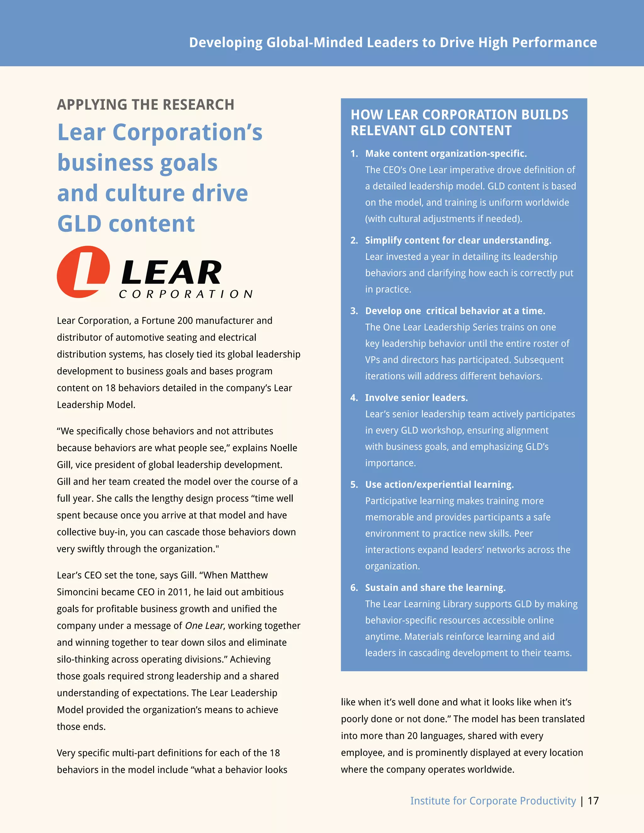 Developing Global-Minded Leaders to Drive High Performance
Institute for Corporate Productivity | 17
APPLYING THE RESEARCH
Lear Corporation’s
business goals
and culture drive
GLD content
Lear Corporation, a Fortune 200 manufacturer and
distributor of automotive seating and electrical
distribution systems, has closely tied its global leadership
development to business goals and bases program
content on 18 behaviors detailed in the company’s Lear
Leadership Model.
“We specifically chose behaviors and not attributes
because behaviors are what people see,” explains Noelle
Gill, vice president of global leadership development.
Gill and her team created the model over the course of a
full year. She calls the lengthy design process “time well
spent because once you arrive at that model and have
collective buy-in, you can cascade those behaviors down
very swiftly through the organization.
Lear’s CEO set the tone, says Gill. “When Matthew
Simoncini became CEO in 2011, he laid out ambitious
goals for profitable business growth and unified the
company under a message of One Lear, working together
and winning together to tear down silos and eliminate
silo-thinking across operating divisions.” Achieving
those goals required strong leadership and a shared
understanding of expectations. The Lear Leadership
Model provided the organization’s means to achieve
those ends.
Very specific multi-part definitions for each of the 18
behaviors in the model include “what a behavior looks
like when it’s well done and what it looks like when it’s
poorly done or not done.” The model has been translated
into more than 20 languages, shared with every
employee, and is prominently displayed at every location
where the company operates worldwide.
HOW LEAR CORPORATION BUILDS
RELEVANT GLD CONTENT
1.	Make content organization-specific.
The CEO’s One Lear imperative drove definition of
a detailed leadership model. GLD content is based
on the model, and training is uniform worldwide
(with cultural adjustments if needed).
2.	Simplify content for clear understanding.
Lear invested a year in detailing its leadership
behaviors and clarifying how each is correctly put
in practice.
3.	Develop one critical behavior at a time.
The One Lear Leadership Series trains on one
key leadership behavior until the entire roster of
VPs and directors has participated. Subsequent
iterations will address different behaviors.
4.	Involve senior leaders.
Lear’s senior leadership team actively participates
in every GLD workshop, ensuring alignment
with business goals, and emphasizing GLD’s
importance.
5.	Use action/experiential learning.
Participative learning makes training more
memorable and provides participants a safe
environment to practice new skills. Peer
interactions expand leaders’ networks across the
organization.
6.	Sustain and share the learning.
The Lear Learning Library supports GLD by making
behavior-specific resources accessible online
anytime. Materials reinforce learning and aid
leaders in cascading development to their teams.
 