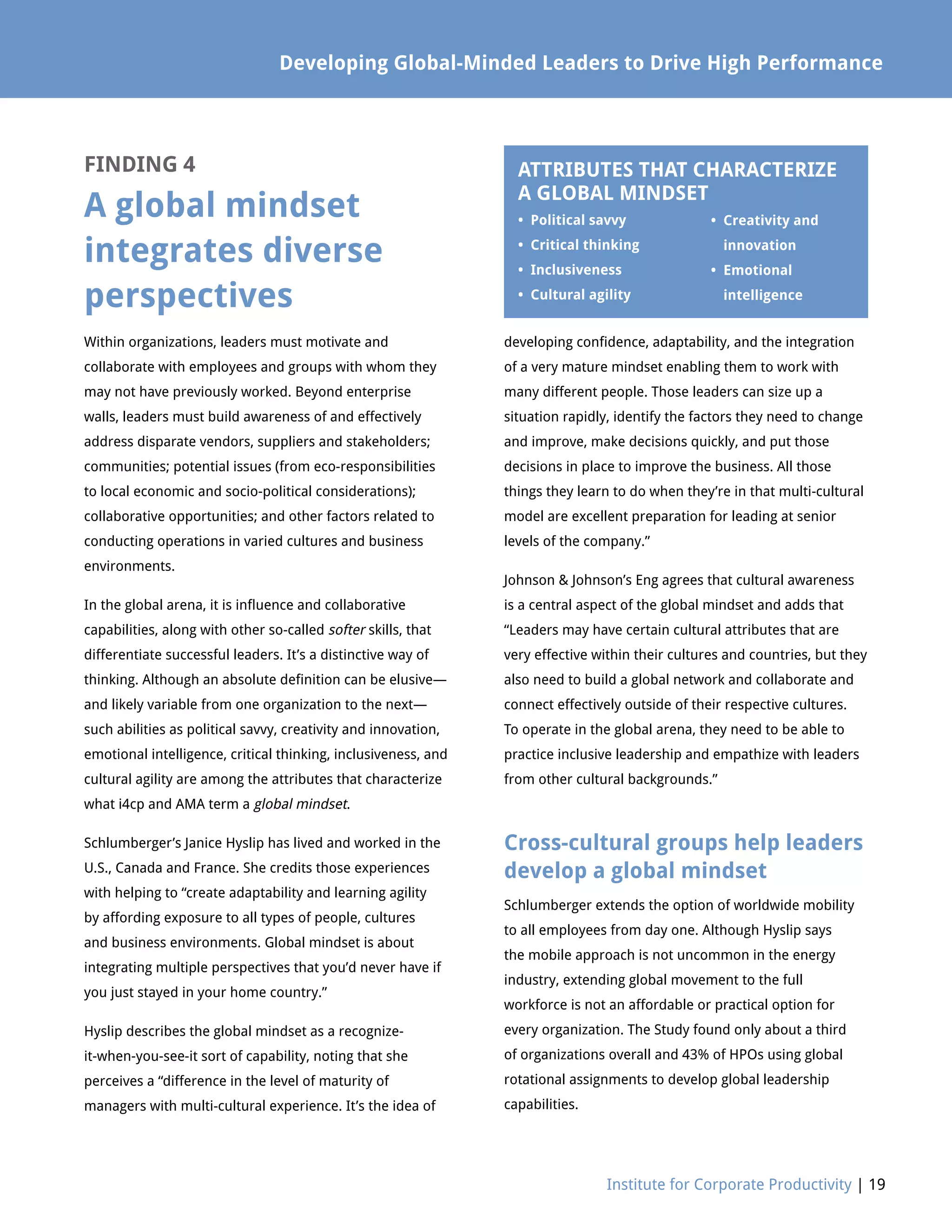 Developing Global-Minded Leaders to Drive High Performance
Institute for Corporate Productivity | 19
FINDING 4
A global mindset
integrates diverse
perspectives
Within organizations, leaders must motivate and
collaborate with employees and groups with whom they
may not have previously worked. Beyond enterprise
walls, leaders must build awareness of and effectively
address disparate vendors, suppliers and stakeholders;
communities; potential issues (from eco-responsibilities
to local economic and socio-political considerations);
collaborative opportunities; and other factors related to
conducting operations in varied cultures and business
environments.
In the global arena, it is influence and collaborative
capabilities, along with other so-called softer skills, that
differentiate successful leaders. It’s a distinctive way of
thinking. Although an absolute definition can be elusive—
and likely variable from one organization to the next—
such abilities as political savvy, creativity and innovation,
emotional intelligence, critical thinking, inclusiveness, and
cultural agility are among the attributes that characterize
what i4cp and AMA term a global mindset.
Schlumberger’s Janice Hyslip has lived and worked in the
U.S., Canada and France. She credits those experiences
with helping to “create adaptability and learning agility
by affording exposure to all types of people, cultures
and business environments. Global mindset is about
integrating multiple perspectives that you’d never have if
you just stayed in your home country.”
Hyslip describes the global mindset as a recognize-
it-when-you-see-it sort of capability, noting that she
perceives a “difference in the level of maturity of
managers with multi-cultural experience. It’s the idea of
developing confidence, adaptability, and the integration
of a very mature mindset enabling them to work with
many different people. Those leaders can size up a
situation rapidly, identify the factors they need to change
and improve, make decisions quickly, and put those
decisions in place to improve the business. All those
things they learn to do when they’re in that multi-cultural
model are excellent preparation for leading at senior
levels of the company.”
Johnson  Johnson’s Eng agrees that cultural awareness
is a central aspect of the global mindset and adds that
“Leaders may have certain cultural attributes that are
very effective within their cultures and countries, but they
also need to build a global network and collaborate and
connect effectively outside of their respective cultures.
To operate in the global arena, they need to be able to
practice inclusive leadership and empathize with leaders
from other cultural backgrounds.”
Cross-cultural groups help leaders
develop a global mindset
Schlumberger extends the option of worldwide mobility
to all employees from day one. Although Hyslip says
the mobile approach is not uncommon in the energy
industry, extending global movement to the full
workforce is not an affordable or practical option for
every organization. The Study found only about a third
of organizations overall and 43% of HPOs using global
rotational assignments to develop global leadership
capabilities.
ATTRIBUTES THAT CHARACTERIZE
A GLOBAL MINDSET
• Political savvy	
• Critical thinking
• Inclusiveness
• Cultural agility
• Creativity and 	
innovation
• Emotional
intelligence
 