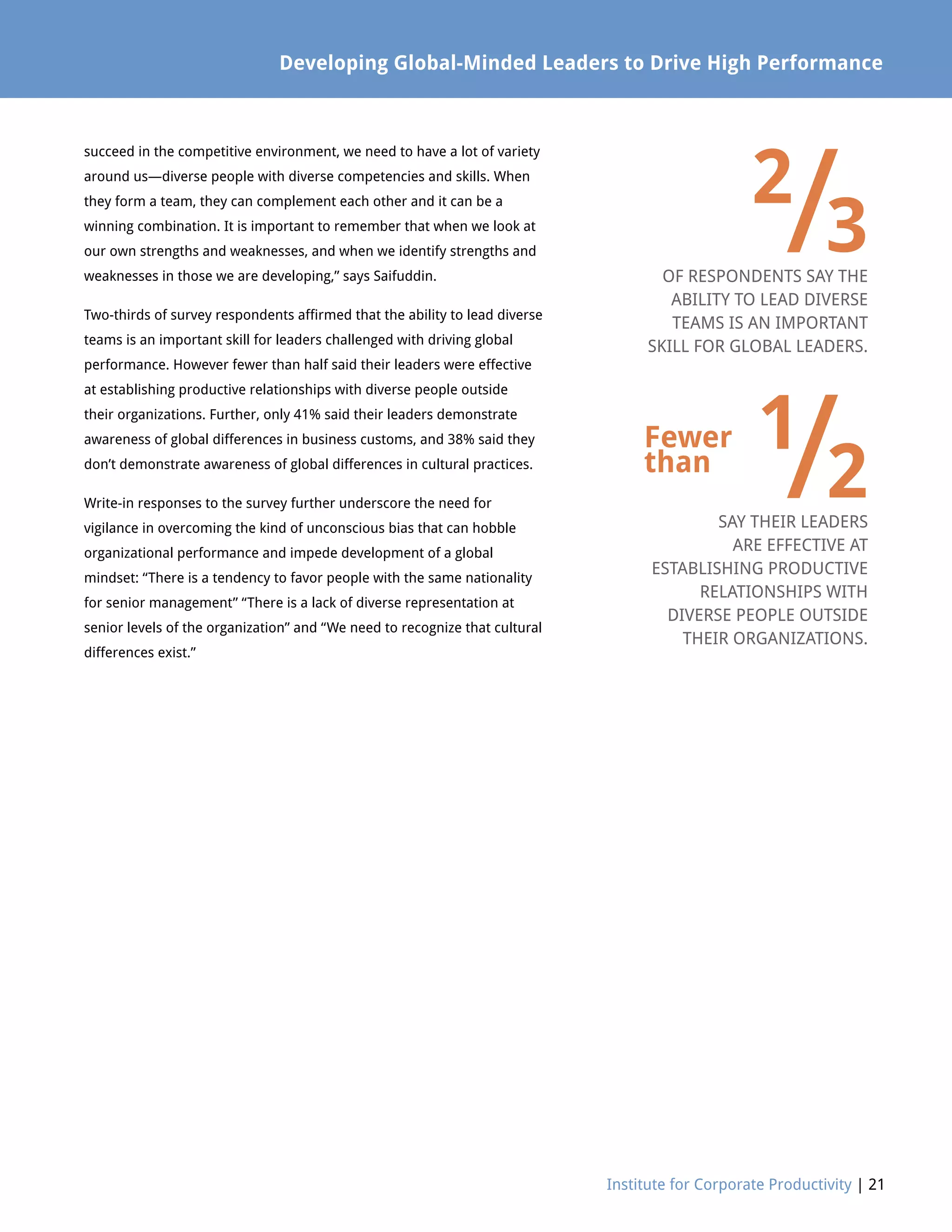 Developing Global-Minded Leaders to Drive High Performance
Institute for Corporate Productivity | 21
succeed in the competitive environment, we need to have a lot of variety
around us—diverse people with diverse competencies and skills. When
they form a team, they can complement each other and it can be a
winning combination. It is important to remember that when we look at
our own strengths and weaknesses, and when we identify strengths and
weaknesses in those we are developing,” says Saifuddin.
Two-thirds of survey respondents affirmed that the ability to lead diverse
teams is an important skill for leaders challenged with driving global
performance. However fewer than half said their leaders were effective
at establishing productive relationships with diverse people outside
their organizations. Further, only 41% said their leaders demonstrate
awareness of global differences in business customs, and 38% said they
don’t demonstrate awareness of global differences in cultural practices.
Write-in responses to the survey further underscore the need for
vigilance in overcoming the kind of unconscious bias that can hobble
organizational performance and impede development of a global
mindset: “There is a tendency to favor people with the same nationality
for senior management” “There is a lack of diverse representation at
senior levels of the organization” and “We need to recognize that cultural
differences exist.”
2
/3
	
1
/2
OF RESPONDENTS SAY THE
ABILITY TO LEAD DIVERSE
TEAMS IS AN IMPORTANT
SKILL FOR GLOBAL LEADERS.
SAY THEIR LEADERS
ARE EFFECTIVE AT
ESTABLISHING PRODUCTIVE
RELATIONSHIPS WITH
DIVERSE PEOPLE OUTSIDE
THEIR ORGANIZATIONS.
Fewer
than
 