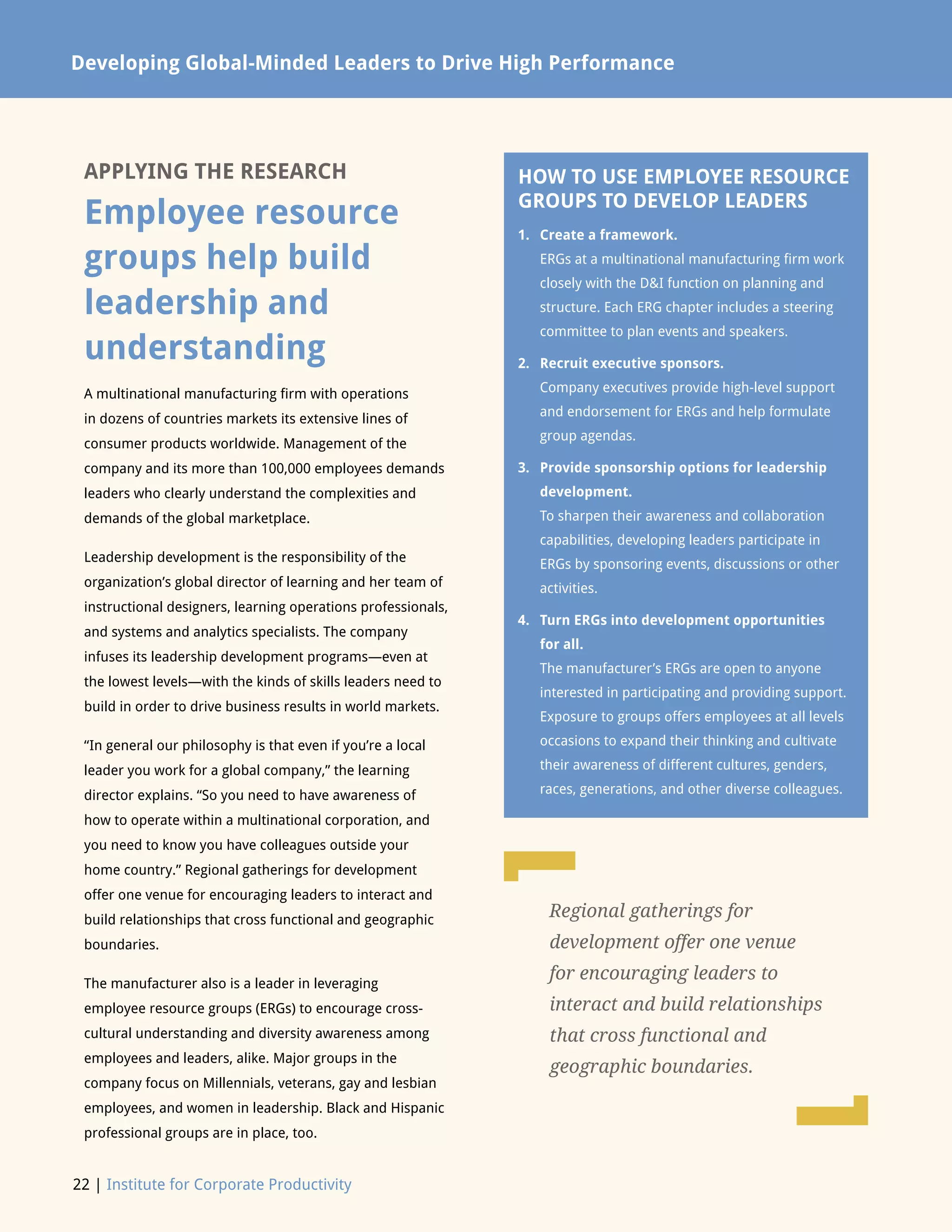 22 | Institute for Corporate Productivity
Developing Global-Minded Leaders to Drive High Performance
APPLYING THE RESEARCH
Employee resource
groups help build
leadership and
understanding
A multinational manufacturing firm with operations
in dozens of countries markets its extensive lines of
consumer products worldwide. Management of the
company and its more than 100,000 employees demands
leaders who clearly understand the complexities and
demands of the global marketplace.
Leadership development is the responsibility of the
organization’s global director of learning and her team of
instructional designers, learning operations professionals,
and systems and analytics specialists. The company
infuses its leadership development programs—even at
the lowest levels—with the kinds of skills leaders need to
build in order to drive business results in world markets.
“In general our philosophy is that even if you’re a local
leader you work for a global company,” the learning
director explains. “So you need to have awareness of
how to operate within a multinational corporation, and
you need to know you have colleagues outside your
home country.” Regional gatherings for development
offer one venue for encouraging leaders to interact and
build relationships that cross functional and geographic
boundaries.
The manufacturer also is a leader in leveraging
employee resource groups (ERGs) to encourage cross-
cultural understanding and diversity awareness among
employees and leaders, alike. Major groups in the
company focus on Millennials, veterans, gay and lesbian
employees, and women in leadership. Black and Hispanic
professional groups are in place, too.
HOW TO USE EMPLOYEE RESOURCE
GROUPS TO DEVELOP LEADERS
1.	Create a framework.
ERGs at a multinational manufacturing firm work
closely with the DI function on planning and
structure. Each ERG chapter includes a steering
committee to plan events and speakers.
2.	Recruit executive sponsors.
Company executives provide high-level support
and endorsement for ERGs and help formulate
group agendas.
3.	Provide sponsorship options for leadership
development.
To sharpen their awareness and collaboration
capabilities, developing leaders participate in
ERGs by sponsoring events, discussions or other
activities.
4.	Turn ERGs into development opportunities
for all.
The manufacturer’s ERGs are open to anyone
interested in participating and providing support.
Exposure to groups offers employees at all levels
occasions to expand their thinking and cultivate
their awareness of different cultures, genders,
races, generations, and other diverse colleagues.
Regional gatherings for
development offer one venue
for encouraging leaders to
interact and build relationships
that cross functional and
geographic boundaries.
L
L
 