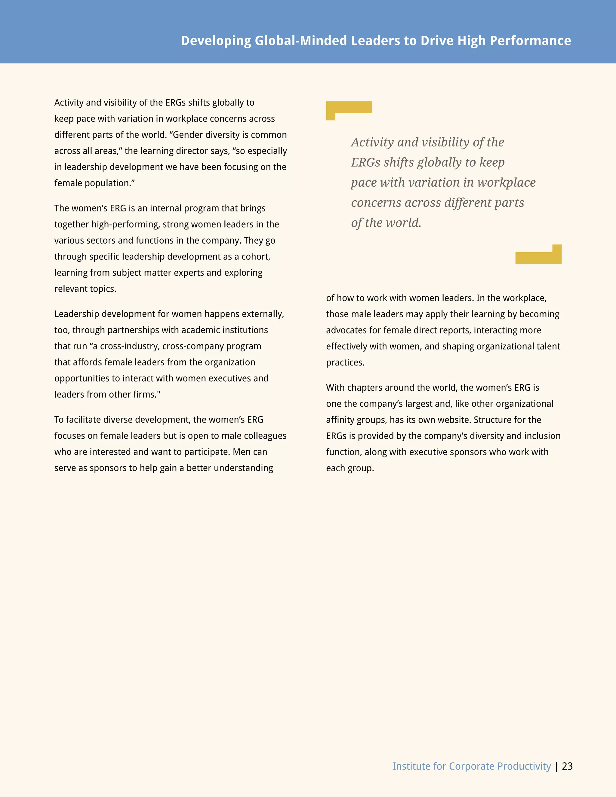 Institute for Corporate Productivity | 23
of how to work with women leaders. In the workplace,
those male leaders may apply their learning by becoming
advocates for female direct reports, interacting more
effectively with women, and shaping organizational talent
practices.
With chapters around the world, the women’s ERG is
one the company’s largest and, like other organizational
affinity groups, has its own website. Structure for the
ERGs is provided by the company’s diversity and inclusion
function, along with executive sponsors who work with
each group.
Developing Global-Minded Leaders to Drive High Performance
Activity and visibility of the ERGs shifts globally to
keep pace with variation in workplace concerns across
different parts of the world. “Gender diversity is common
across all areas,” the learning director says, “so especially
in leadership development we have been focusing on the
female population.”
The women’s ERG is an internal program that brings
together high-performing, strong women leaders in the
various sectors and functions in the company. They go
through specific leadership development as a cohort,
learning from subject matter experts and exploring
relevant topics.
Leadership development for women happens externally,
too, through partnerships with academic institutions
that run “a cross-industry, cross-company program
that affords female leaders from the organization
opportunities to interact with women executives and
leaders from other firms.
To facilitate diverse development, the women’s ERG
focuses on female leaders but is open to male colleagues
who are interested and want to participate. Men can
serve as sponsors to help gain a better understanding
Activity and visibility of the
ERGs shifts globally to keep
pace with variation in workplace
concerns across different parts
of the world.
L
L
 