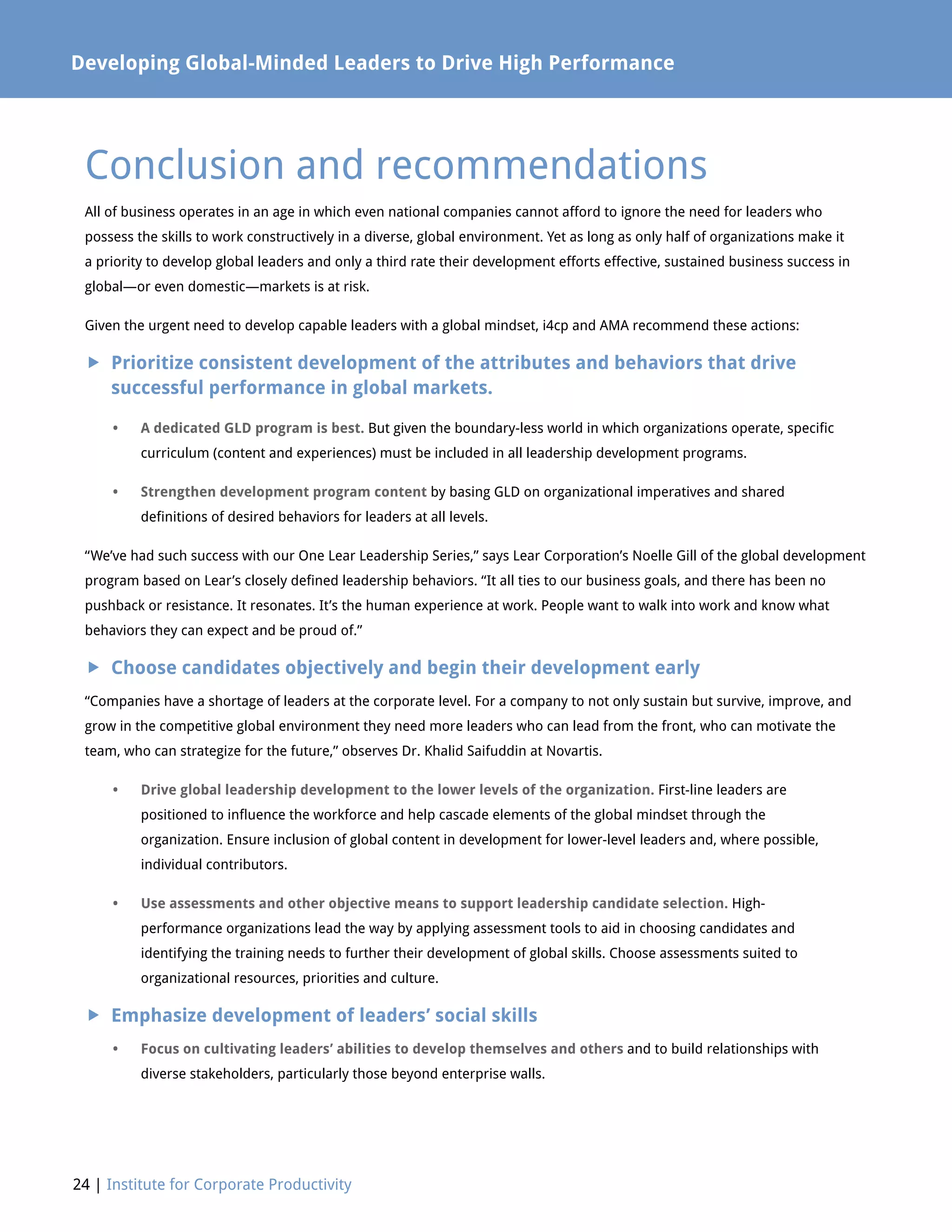 24 | Institute for Corporate Productivity
Developing Global-Minded Leaders to Drive High Performance
All of business operates in an age in which even national companies cannot afford to ignore the need for leaders who
possess the skills to work constructively in a diverse, global environment. Yet as long as only half of organizations make it
a priority to develop global leaders and only a third rate their development efforts effective, sustained business success in
global—or even domestic—markets is at risk.
Given the urgent need to develop capable leaders with a global mindset, i4cp and AMA recommend these actions:
 Prioritize consistent development of the attributes and behaviors that drive
successful performance in global markets.
•	A dedicated GLD program is best. But given the boundary-less world in which organizations operate, specific
curriculum (content and experiences) must be included in all leadership development programs.
•	Strengthen development program content by basing GLD on organizational imperatives and shared
definitions of desired behaviors for leaders at all levels.
“We’ve had such success with our One Lear Leadership Series,” says Lear Corporation’s Noelle Gill of the global development
program based on Lear’s closely defined leadership behaviors. “It all ties to our business goals, and there has been no
pushback or resistance. It resonates. It’s the human experience at work. People want to walk into work and know what
behaviors they can expect and be proud of.”
 Choose candidates objectively and begin their development early
“Companies have a shortage of leaders at the corporate level. For a company to not only sustain but survive, improve, and
grow in the competitive global environment they need more leaders who can lead from the front, who can motivate the
team, who can strategize for the future,” observes Dr. Khalid Saifuddin at Novartis.
•	Drive global leadership development to the lower levels of the organization. First-line leaders are
positioned to influence the workforce and help cascade elements of the global mindset through the
organization. Ensure inclusion of global content in development for lower-level leaders and, where possible,
individual contributors.
•	Use assessments and other objective means to support leadership candidate selection. High-
performance organizations lead the way by applying assessment tools to aid in choosing candidates and
identifying the training needs to further their development of global skills. Choose assessments suited to
organizational resources, priorities and culture.
 Emphasize development of leaders’ social skills
•	Focus on cultivating leaders’ abilities to develop themselves and others and to build relationships with
diverse stakeholders, particularly those beyond enterprise walls.
Conclusion and recommendations
 