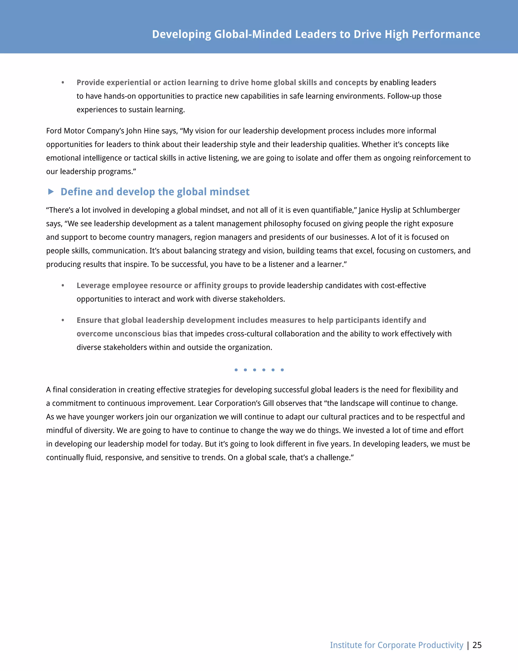Developing Global-Minded Leaders to Drive High Performance
Institute for Corporate Productivity | 25
•	Provide experiential or action learning to drive home global skills and concepts by enabling leaders
to have hands-on opportunities to practice new capabilities in safe learning environments. Follow-up those
experiences to sustain learning.
Ford Motor Company’s John Hine says, “My vision for our leadership development process includes more informal
opportunities for leaders to think about their leadership style and their leadership qualities. Whether it’s concepts like
emotional intelligence or tactical skills in active listening, we are going to isolate and offer them as ongoing reinforcement to
our leadership programs.”
 Define and develop the global mindset
“There’s a lot involved in developing a global mindset, and not all of it is even quantifiable,” Janice Hyslip at Schlumberger
says, “We see leadership development as a talent management philosophy focused on giving people the right exposure
and support to become country managers, region managers and presidents of our businesses. A lot of it is focused on
people skills, communication. It’s about balancing strategy and vision, building teams that excel, focusing on customers, and
producing results that inspire. To be successful, you have to be a listener and a learner.”
•	Leverage employee resource or affinity groups to provide leadership candidates with cost-effective
opportunities to interact and work with diverse stakeholders.
•	Ensure that global leadership development includes measures to help participants identify and
overcome unconscious bias that impedes cross-cultural collaboration and the ability to work effectively with
diverse stakeholders within and outside the organization.
. . . . . .
A final consideration in creating effective strategies for developing successful global leaders is the need for flexibility and
a commitment to continuous improvement. Lear Corporation’s Gill observes that “the landscape will continue to change.
As we have younger workers join our organization we will continue to adapt our cultural practices and to be respectful and
mindful of diversity. We are going to have to continue to change the way we do things. We invested a lot of time and effort
in developing our leadership model for today. But it’s going to look different in five years. In developing leaders, we must be
continually fluid, responsive, and sensitive to trends. On a global scale, that’s a challenge.”
 