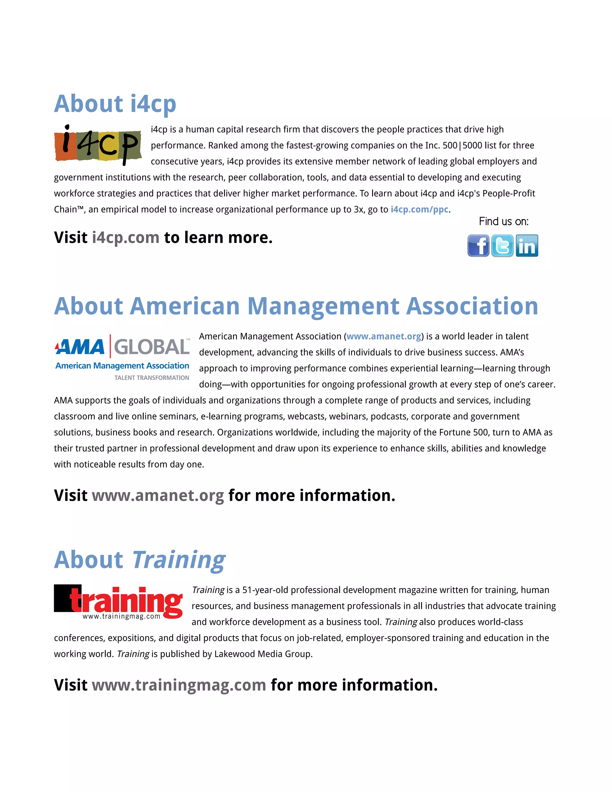About i4cp
i4cp is a human capital research firm that discovers the people practices that drive high
performance. Ranked among the fastest-growing companies on the Inc. 500|5000 list for three
consecutive years, i4cp provides its extensive member network of leading global employers and
government institutions with the research, peer collaboration, tools, and data essential to developing and executing
workforce strategies and practices that deliver higher market performance. To learn about i4cp and i4cp's People-Profit
Chain™, an empirical model to increase organizational performance up to 3x, go to i4cp.com/ppc.
Visit i4cp.com to learn more.
Find us on:
About American Management Association
American Management Association (www.amanet.org) is a world leader in talent
development, advancing the skills of individuals to drive business success. AMA’s
approach to improving performance combines experiential learning—learning through
doing—with opportunities for ongoing professional growth at every step of one’s career.
AMA supports the goals of individuals and organizations through a complete range of products and services, including
classroom and live online seminars, e-learning programs, webcasts, webinars, podcasts, corporate and government
solutions, business books and research. Organizations worldwide, including the majority of the Fortune 500, turn to AMA as
their trusted partner in professional development and draw upon its experience to enhance skills, abilities and knowledge
with noticeable results from day one.
Visit www.amanet.org for more information.
About Training
Training is a 51-year-old professional development magazine written for training, human
resources, and business management professionals in all industries that advocate training
and workforce development as a business tool. Training also produces world-class
conferences, expositions, and digital products that focus on job-related, employer-sponsored training and education in the
working world. Training is published by Lakewood Media Group.
Visit www.trainingmag.com for more information.
www.trainingmag.com
American Management Association
 