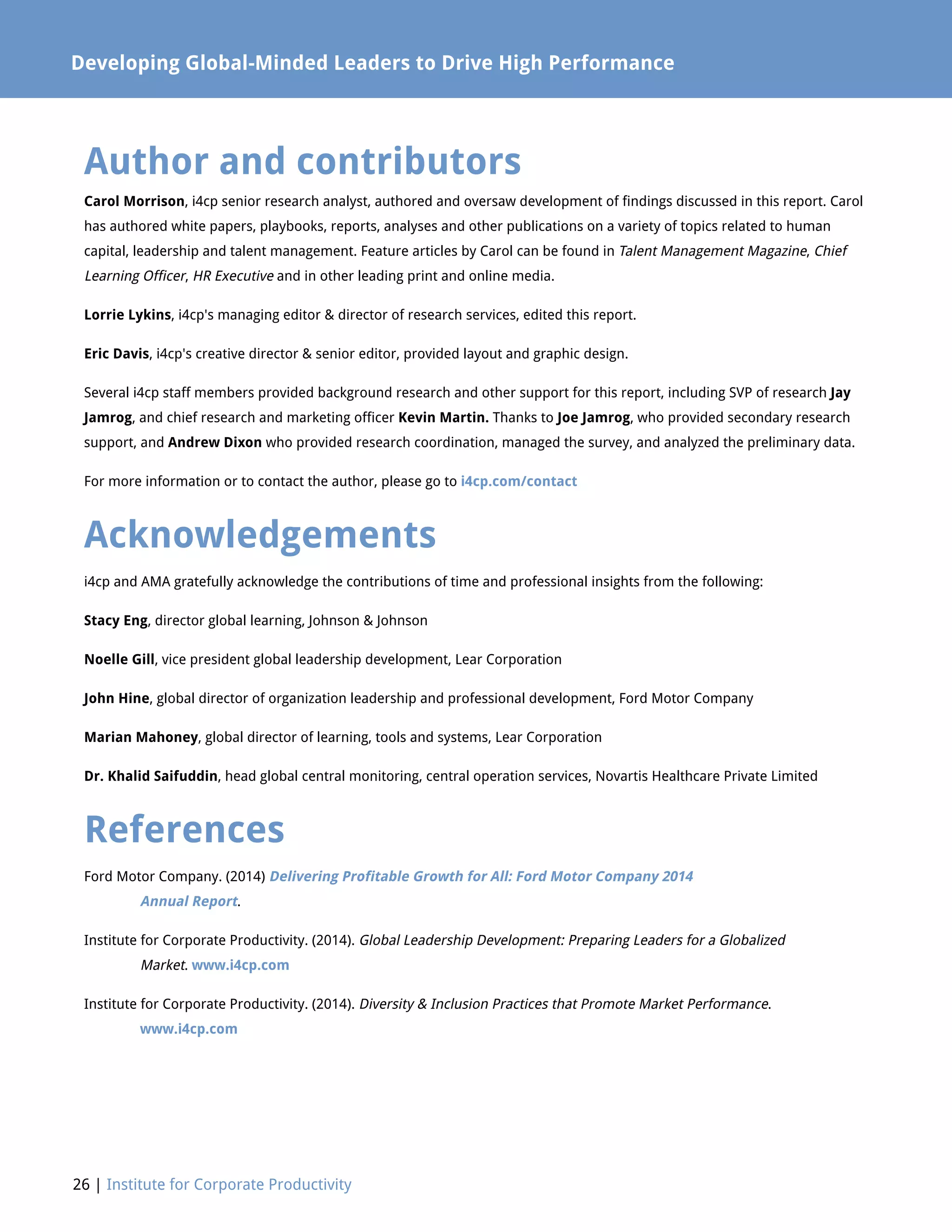 26 | Institute for Corporate Productivity
Author and contributors
Carol Morrison, i4cp senior research analyst, authored and oversaw development of findings discussed in this report. Carol
has authored white papers, playbooks, reports, analyses and other publications on a variety of topics related to human
capital, leadership and talent management. Feature articles by Carol can be found in Talent Management Magazine, Chief
Learning Officer, HR Executive and in other leading print and online media.
Lorrie Lykins, i4cp's managing editor  director of research services, edited this report.
Eric Davis, i4cp's creative director  senior editor, provided layout and graphic design.
Several i4cp staff members provided background research and other support for this report, including SVP of research Jay
Jamrog, and chief research and marketing officer Kevin Martin. Thanks to Joe Jamrog, who provided secondary research
support, and Andrew Dixon who provided research coordination, managed the survey, and analyzed the preliminary data.
For more information or to contact the author, please go to i4cp.com/contact
Acknowledgements
i4cp and AMA gratefully acknowledge the contributions of time and professional insights from the following:
Stacy Eng, director global learning, Johnson  Johnson
Noelle Gill, vice president global leadership development, Lear Corporation
John Hine, global director of organization leadership and professional development, Ford Motor Company
Marian Mahoney, global director of learning, tools and systems, Lear Corporation
Dr. Khalid Saifuddin, head global central monitoring, central operation services, Novartis Healthcare Private Limited
References
Ford Motor Company. (2014) Delivering Profitable Growth for All: Ford Motor Company 2014
	 Annual Report.
Institute for Corporate Productivity. (2014). Global Leadership Development: Preparing Leaders for a Globalized 			
	Market. www.i4cp.com
Institute for Corporate Productivity. (2014). Diversity  Inclusion Practices that Promote Market Performance.
	 www.i4cp.com
Developing Global-Minded Leaders to Drive High Performance
 