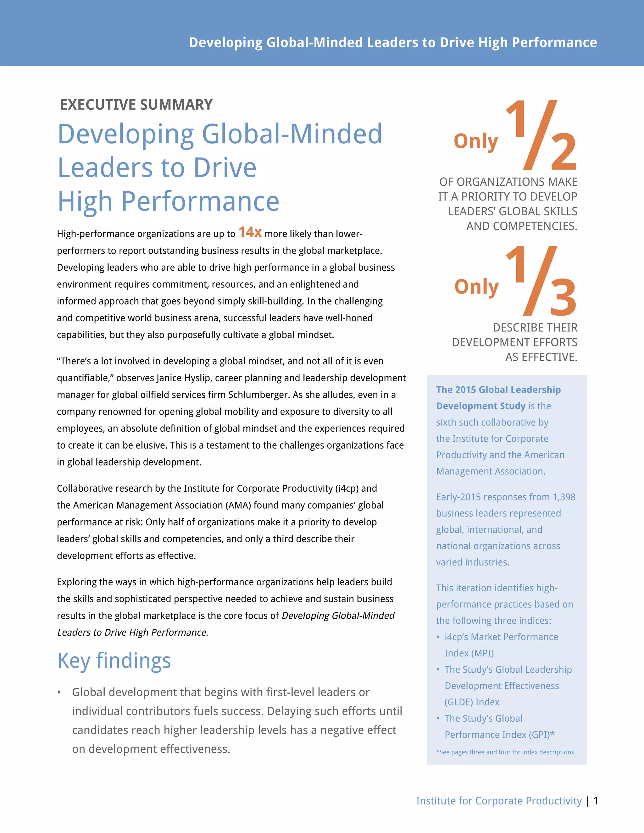Developing Global-Minded Leaders to Drive High Performance
Institute for Corporate Productivity | 1
EXECUTIVE SUMMARY
Developing Global-Minded
Leaders to Drive
High Performance
Only
1
/2OF ORGANIZATIONS MAKE
IT A PRIORITY TO DEVELOP
LEADERS’ GLOBAL SKILLS
AND COMPETENCIES.
Only
1
/3DESCRIBE THEIR
DEVELOPMENT EFFORTS
AS EFFECTIVE.
High-performance organizations are up to 14x more likely than lower-
performers to report outstanding business results in the global marketplace.
Developing leaders who are able to drive high performance in a global business
environment requires commitment, resources, and an enlightened and
informed approach that goes beyond simply skill-building. In the challenging
and competitive world business arena, successful leaders have well-honed
capabilities, but they also purposefully cultivate a global mindset.
“There’s a lot involved in developing a global mindset, and not all of it is even
quantifiable,” observes Janice Hyslip, career planning and leadership development
manager for global oilfield services firm Schlumberger. As she alludes, even in a
company renowned for opening global mobility and exposure to diversity to all
employees, an absolute definition of global mindset and the experiences required
to create it can be elusive. This is a testament to the challenges organizations face
in global leadership development.
Collaborative research by the Institute for Corporate Productivity (i4cp) and
the American Management Association (AMA) found many companies’ global
performance at risk: Only half of organizations make it a priority to develop
leaders’ global skills and competencies, and only a third describe their
development efforts as effective.
Exploring the ways in which high-performance organizations help leaders build
the skills and sophisticated perspective needed to achieve and sustain business
results in the global marketplace is the core focus of Developing Global-Minded
Leaders to Drive High Performance.
Key findings
•	Global development that begins with first-level leaders or
individual contributors fuels success. Delaying such efforts until
candidates reach higher leadership levels has a negative effect
on development effectiveness.
The 2015 Global Leadership
Development Study is the
sixth such collaborative by
the Institute for Corporate
Productivity and the American
Management Association.
Early-2015 responses from 1,398
business leaders represented
global, international, and
national organizations across
varied industries.
This iteration identifies high-
performance practices based on
the following three indices:
• i4cp’s Market Performance
Index (MPI)
• The Study’s Global Leadership
Development Effectiveness
(GLDE) Index
• The Study’s Global
Performance Index (GPI)*
*See pages three and four for index descriptions.
 