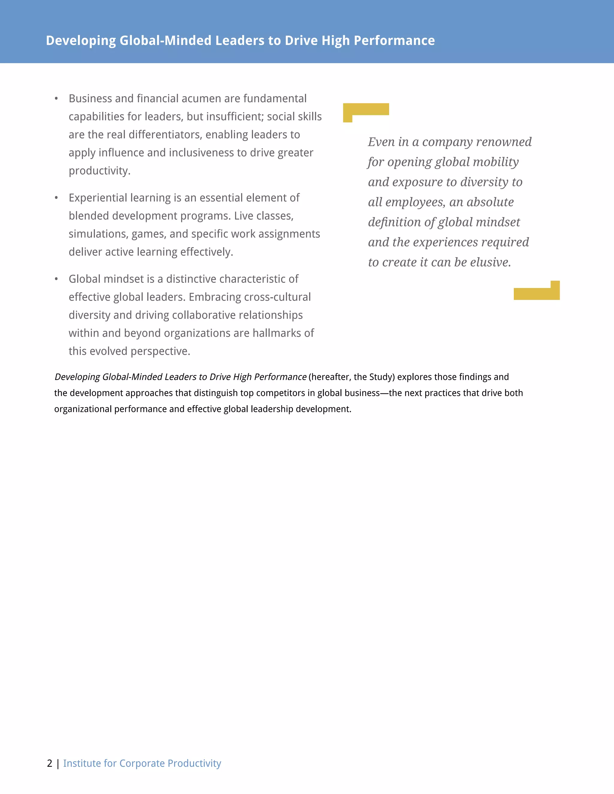•	Business and financial acumen are fundamental
capabilities for leaders, but insufficient; social skills
are the real differentiators, enabling leaders to
apply influence and inclusiveness to drive greater
productivity.
•	Experiential learning is an essential element of
blended development programs. Live classes,
simulations, games, and specific work assignments
deliver active learning effectively.
•	Global mindset is a distinctive characteristic of
effective global leaders. Embracing cross-cultural
diversity and driving collaborative relationships
within and beyond organizations are hallmarks of
this evolved perspective.
Developing Global-Minded Leaders to Drive High Performance (hereafter, the Study) explores those findings and
the development approaches that distinguish top competitors in global business—the next practices that drive both
organizational performance and effective global leadership development.
2 | Institute for Corporate Productivity
Developing Global-Minded Leaders to Drive High Performance
L
L
Even in a company renowned
for opening global mobility
and exposure to diversity to
all employees, an absolute
definition of global mindset
and the experiences required
to create it can be elusive.
 