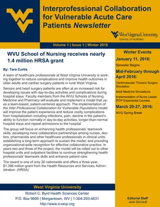 Volume 1 | Issue 1 | Winter 2016
Interprofessional Collaboration
for Vulnerable Acute Care
Patients Newsletter
Winter Events
January 11, 2016:
Semester Begins
Mid-February through
April 2016:
Cardiovascular Thoracic Surgery
Simulation
Adult Medicine Simulations
Implementation of Nurse Leader
IPCP Experiential Courses
March 20-27, 2016:
WVU Spring Break
Editorial Staff
Jack DeVault
West Virginia University
Robert C. Byrd Health Sciences Center
P.O. Box 9600 | Morgantown, WV | 1-304-293-4831
http://www.icvacp.org
WVU School of Nursing receives nearly
1.4 million HRSA grant
By: Tara Curtis
A team of healthcare professionals at West Virginia University is work-
ing together to reduce complications and improve health outcomes in
older adults and cardiac surgery patients in rural West Virginia.
Seniors and heart surgery patients are often at an increased risk for
developing issues with day-to-day activities and complications during
hospital stays. Faculty members from the WVU Schools of Nursing,
Medicine and Pharmacy will evaluate and implement a model that us-
es a team-based, patient-centered approach. The implementation of
the Inter-Professional Collaboration for Vulnerable Populations model
will improve the patient experience and reduce costly complications
from hospitalization including infections, pain, decline in the patient’s
ability to function normally in day-to-day activities, longer-than-normal
hospital stays and repeat admissions to the hospital.
The group will focus on enhancing health professionals’ teamwork
skills; developing more collaborative partnerships among nurses, doc-
tors, pharmacists and other healthcare professionals in clinical units;
establishing a long-term approach to sustain the model; and providing
organizational-wide recognition for effective collaborative practice. In
years two and three of the project, the model will be rolled out to other
hospital units and outpatient facilities to continue strengthening health
professionals' teamwork skills and enhance patient care.
The award is one of only 26 nationwide and offers a three-year,
$1.396 million grant from the Health Resources and Services Admin-
istration. (HRSA)
 