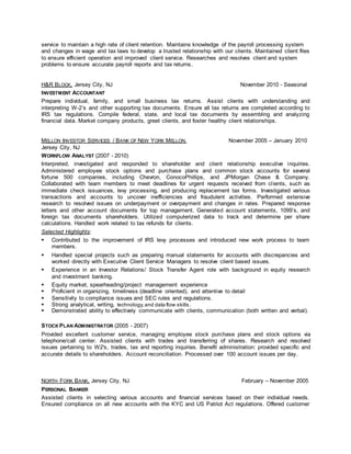 service to maintain a high rate of client retention. Maintains knowledge of the payroll processing system 
and changes in wage and tax laws to develop a trusted relationship with our clients. Maintained client files 
to ensure efficient operation and improved client service. Researches and resolves client and system 
problems to ensure accurate payroll reports and tax returns. 
H&R BLOCK, Jersey City, NJ November 2010 - Seasonal 
INVESTMENT ACCOUNTANT 
Prepare individual, family, and small business tax returns. Assist clients with understanding and 
interpreting W-2’s and other supporting tax documents. Ensure all tax returns are completed according to 
IRS tax regulations. Compile federal, state, and local tax documents by assembling and analyzing 
financial data. Market company products, greet clients, and foster healthy client relationships. 
MELLON INVESTOR SERVICES / BANK OF NEW YORK MELLON, November 2005 – January 2010 
Jersey City, NJ 
WORKFLOW ANALYST (2007 - 2010) 
Interpreted, investigated and responded to shareholder and client relationship executive inquiries. 
Administered employee stock options and purchase plans and common stock accounts for several 
fortune 500 companies, including Chevron, ConocoPhillips, and JPMorgan Chase & Company. 
Collaborated with team members to meet deadlines for urgent requests received from cl ients, such as 
immediate check issuances, levy processing, and producing replacement tax forms. Investigated various 
transactions and accounts to uncover inefficiencies and fraudulent activities. Performed extensive 
research to resolved issues on underpayment or overpayment and changes in rates. Prepared response 
letters and other account documents for top management. Generated account statements, 1099’s, and 
foreign tax documents shareholders. Utilized computerized data to track and determine per share 
calculations. Handled work related to tax refunds for clients. 
Selected Highlights: 
 Contributed to the improvement of IRS levy processes and introduced new work process to team 
members. 
 Handled special projects such as preparing manual statements for accounts with discrepancies and 
worked directly with Executive Client Service Managers to resolve client based issues. 
 Experience in an Investor Relations/ Stock Transfer Agent role with background in equity research 
and investment banking. 
 Equity market, spearheading/project management experience 
 Proficient in organizing, timeliness (deadline oriented), and attentive to detail 
 Sensitivity to compliance issues and SEC rules and regulations. 
 Strong analytical, writing, technology, and data flow skills. 
 Demonstrated ability to effectively communicate with clients, communication (both written and verbal). 
STOCK PLAN ADMINISTRATOR (2005 - 2007) 
Provided excellent customer service, managing employee stock purchase plans and stock options via 
telephone/call center. Assisted clients with trades and transferring of shares. Research and resolved 
issues pertaining to W2's, trades, tax and reporting inquiries. Benefit administration: provided specific and 
accurate details to shareholders. Account reconciliation. Processed over 100 account issues per day. 
NORTH FORK BANK, Jersey City, NJ February – November 2005 
PERSONAL BANKER 
Assisted clients in selecting various accounts and financial services based on their individual needs. 
Ensured compliance on all new accounts with the KYC and US Patriot Act regulations. Offered customer 
 