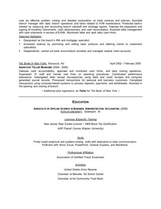 care via effective problem solving and detailed explanation on bank services and policies. Assisted 
branch manager with daily branch operations and tasks related to ATM maintenance. Protected bank’s 
interest by analyzing and reconciling branch overdraft and shortage reports. Oversaw the preparation and 
signing of monetary instruments, cash disbursement, and cash reconciliation. Assisted teller management 
with cash shipments in excess of $100K. Monitored teller and vault daily cash limits. 
Selected Highlights: 
 Designated as the branch’s IRA and mortgage specialist. 
 Increased revenue by promoting and selling bank products and referring clients to investment 
specialists. 
 Independently carried out bank reconciliation activities and managed several client accounts. 
THE BANK OF NEW YORK, Secaucus, NJ April 2002 – February 2005 
ASSISTANT TELLER MANAGER (2004 - 2005) 
Oversaw cash accountability, approved and monitored cash limits, and daily closing operations. 
Supervised 10 staff and trained new hires on operating procedures. Coordinated performance 
evaluations. Investigated teller receipt discrepancies using debit and credit receipts and computer 
generated journal records. Processed transactions for personal and business customers. Completed 
transactions using computer-based systems to process deposits, payments, and withdrawals. Assisted in 
the opening and closing of branch. 
~ Additional prior experience as Teller for The Bank of New York ~ 
EDUCATION 
ASSOCIATE OF APPLIED SCIENCE IN BUSINESS ADMINISTRATION, ACCOUNTING (2008) 
KAPLAN UNIVERSITY, Davenport, IA 
Licenses &Specific Training 
New Jersey Real Estate License ~ H&R Block Tax Certification 
ADP Payroll Course (Kaplan University) 
Skills 
Finely tuned analytical and problem-solving skills with dedication to clear communication. 
Proficient with Word, Excel, PowerPoint, Outlook Express, and Mainframe. 
Professional Affiliation 
Association of Certified Fraud Examiners 
Activities 
United States Army Reserve 
Volunteer at Manville, NJ Senior Center 
Volunteer at NJ Community Food Bank 
