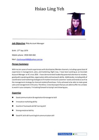 Hsiao Ling Yeh
Job Objective: Key Account Manager
Birth: 17th Sep 1979
Mobile phone: 0930-069-060
Mail: charleneyeh888@yahoo.com.tw
Person Summary
With my ten yearsof work experienceswithdistribution/Morden channels,includinga great deal of
experience in management, sales, and marketing. Right now, I have been working as an Assistant
Account Manager at KC since 2014. I have demonstrated leadershippotential attentionto retailers,
goodpublicspeakingabilities,organisationskillsandteamworkability. Additionally, includingskillsof
coordinationandmarketingstrategiestofitmarkettrendand customers’wantsandneedsaswell as
the management strategy for chained retailers/franchisee. I fully achieved to be able to make great
salesandmanagementinthisarea.Therefore,Isincerelyexpectthatyouare abletoofferme achance
to workin yourcompany.I’mlookingforward totryingit and showingyou.
Expertise
 Good communication &negotiation&managerial skill
 Innovative marketingability
 ExcellentTeamworkskill&Trainingskill
 Stronganalytical ability
 Good PCskills&FluentEnglishcommunicationskill
 