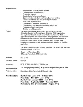 Responsibilities
● Requirements Study & System Analysis
● Development & System Testing
● Production Support
● Quality Code Performance Tuning
● Communication with Business Users, Business vendors
● Release coordinator for Production Implementation
● Production Implementation
● Offshore work delivery & coordination
● Offshore team management, Onsite Technical Lead
● Resolution of technical issues
● Training on LOS application
Project The project involves the development and support of the Loan
Origination System i.e. The Mortgage Originator (TMO) Application.
This application has interface to several other applications. TMO
application originates and processes the Mortgage Loans. Development
work includes the addition of new functionalities and enhancement of
the existing functionalities for the LOS application. Support work
includes the maintenance and production support activities for the LOS
application.
The project team consists of 10 team members. The project was executed
from the following locations:-
Oniste : Miamisburg, Ohio
Offshore: Pune, India & Mumbai, India
Hardware IBM AS400
Operating System OS/400
Languages RPG, RPG/ILE, CL, CL/ILE, TMO Scripts
Special Software The Mortgage Originator (TMO) – Loan Origination System, DB2
Project Locations Miamisburg, Ohio; Pune, India & Mumbai, India
Work Location: Mumbai, India (June 2009 – October 2009)
Pune, India (May 2009 – June 2009)
Mumbai, India (January 2008 – April 2009)
Pune, India (September 2007 – December 2007)
Miamisburg, Ohio (February 2006 – August 2007)
 
