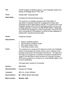 Title imPACT Analysis of AS/400 programs – Loan Origination System for a
leading US Mortgage Bank in Ohio, USA
Period October 2003 - December 2003
Client Name
A Leading US Financial Services Group
The customer is a mortgage company in the United States. It
specializes in originating residential mortgage loans through retail,
wholesale as well as telemarketing channels. The customer has a Loan
Origination System (LOS), which is a third party product, and is a core
mortgage application running on the IBM AS/400 platform. Additionally,
the customer has developed a number of applications, around the LOS
which use/update the LOS database as well as in-house databases to
address their corporate processing needs.
Position
Responsibilities
Programmer Analyst
● Analysis of AS400 programs
● Documentation of Analysis results
● Peer review of team’s work
● Final Review of team’s work
Project The customer has a requirement to replace its current Loan Origination
System (LOS) package with another product, due to limitations of the
package and because it will eventually be phased out. The objective of
the project is to analyze the current back end systems and identify the
usage of LOS data fields to allow the back end Corporate Processes
(RPG and CL programs) to continue to run on the AS/400 platform, with
minimal modifications.
The project team consists of 15 members.
Hardware IBM AS400
Operating System Windows NT, OS/400
Languages RPG, CL, CL/ILE, RPG/ILE
Special Software MS – VSS for Source code control
Work Location Mumbai, India
 