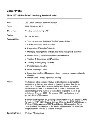 Career Profile
Since 2003 till date Tata Consultancy Services Limited
____________________________________________________________________
Title Data Center Migration and Consolidation
Period Since September 2015
Client Name A leading Manufacturing MNC
Position
Responsibilities
QA Test Manager
● Test management, Testing SPOC for Program Delivery
● Effort Estimation & Work allocation
● Preparation of Test plan/Schedule
● Managing Testing efforts and activities during Test plan & execution
● Defect reporting, Defect discussion, Causal Analysis
● Tracking & Governance for QA activities
● Tracking and Mitigating the Risks
● Periodic Status reporting
● Leave Planning for Team
● Interacting with Client Management team - for scope changes, schedule
changes
● Infrastructure Testing, Application Testing
Project The Program is the strategic initiative by Client aiming to consolidate
applications and infrastructure hosting services into three Data Center
locations, in Europe, North America and the Asia Pacific, as well as
increase the utilization of Cloud services. In order to realize this data
center strategy a large number of applications migrations needs to be
undertaken. There are 3500+ Servers and 1000+ Applications which
are part of the DCM program.
It comprises of Migration of Operating System Instances (Osi) for ERP (UNIX)
Servers, non ERP (X86) Servers, Upgrade (OSi) for Non ERP (X86) Servers -
Windows 2003 to Windows 2012R2 and Migrate, AIX Application Server
Consolidation (OSi), Upgrade of AIX legacy version to AIX 6.1 SP1 (OSi)
The project team consists of 70 team members.
Operating System Windows 7 Professional
 