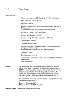 Position Project Manager
Responsibilities
▪ Resource management & On-boarding, SPOC for offshore team
▪ Effort Estimation & Work allocation.
▪ Test plan/Schedule
▪ Managing Testing efforts and activities during during Test plan &
Test execution
▪ Coordinate resources from a variety of functional areas
▪ Tracking & Governance for QA activities
▪ Tracking and Mitigating the Risks
▪ Defect reporting, Defect discussion, Causal Analysis
▪ Periodic Status reporting
▪ Leave Planning for Team
▪ Interacting with Client Management team - for resources, scope
changes, schedule changes
▪ Interact with the TCS teams for TCS practice offerings
▪ Functional Testing
▪ Test Automation with QTP
Maintenance & Execution of existing Regression Scripts (Web based
& Mainframe)
▪ ODC Management
Project The project deals with Online Retail Banking Products & Services
offered by US Bank. It comprises of retail banking products such as
DOT Micro sites, Web Sales Projections, University Payment Portal,
Employee Access Portal, Online Banking and Virtual Wallet. The
project aims at providing the Quality Assurance services such as
Functional Testing & Automation for functional/regression packs.
The project team consists of 8 team members. The project is executed
from the following locations:-
Onsite : Pittsburgh, USA
Offshore: Pune, India & Mumbai, India
Operating System Microsoft Windows XP Professional
 