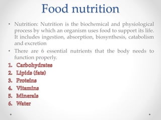 Food nutrition
• Nutrition: Nutrition is the biochemical and physiological
process by which an organism uses food to support its life.
It includes ingestion, absorption, biosynthesis, catabolism
and excretion
• There are 6 essential nutrients that the body needs to
function properly.
 