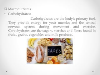  Macronutrients
• Carbohydrates:
Carbohydrates are the body’s primary fuel.
They provide energy for your muscles and the central
nervous system during movement and exercise.
Carbohydrates are the sugars, starches and fibers found in
fruits, grains, vegetables and milk products.
 