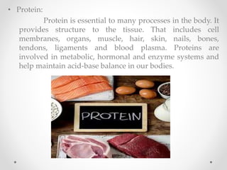 • Protein:
Protein is essential to many processes in the body. It
provides structure to the tissue. That includes cell
membranes, organs, muscle, hair, skin, nails, bones,
tendons, ligaments and blood plasma. Proteins are
involved in metabolic, hormonal and enzyme systems and
help maintain acid-base balance in our bodies.
 