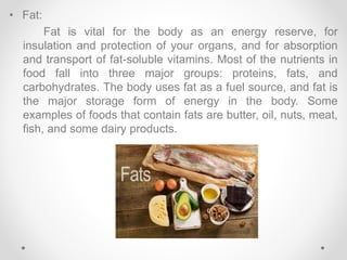 • Fat:
Fat is vital for the body as an energy reserve, for
insulation and protection of your organs, and for absorption
and transport of fat-soluble vitamins. Most of the nutrients in
food fall into three major groups: proteins, fats, and
carbohydrates. The body uses fat as a fuel source, and fat is
the major storage form of energy in the body. Some
examples of foods that contain fats are butter, oil, nuts, meat,
fish, and some dairy products.
 
