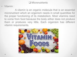  Micronutrients
• Vitamin :
A vitamin is an organic molecule that is an essential
micronutrient which an organism needs in small quantities for
the proper functioning of its metabolism. Most vitamins need
to come from food because the body either does not produce
them or produces very little. Each organism has different
vitamin requirements.
 