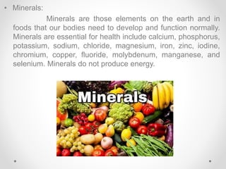 • Minerals:
Minerals are those elements on the earth and in
foods that our bodies need to develop and function normally.
Minerals are essential for health include calcium, phosphorus,
potassium, sodium, chloride, magnesium, iron, zinc, iodine,
chromium, copper, fluoride, molybdenum, manganese, and
selenium. Minerals do not produce energy.
 