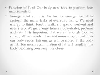 • Function of Food Our body uses food to perform four
main function:
1. Energy Food supplies the fuel or energy needed to
perform the many tasks of everyday living. We need
energy to think, breath, walk, sit, speak, workout and
even sleep. We get energy from carbohydrates, proteins
and fats. It is important that we eat enough food to
supply all our needs. If we eat more energy food than
our body needs, this energy will be stored in the body
as fat. Too much accumulation of fat will result in the
body becoming overweight or obese.
 