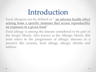 Introduction
Food allergens can be defined as “ an adverse health effect
arising from a specific immune that occurs reproducibly
on exposure to a given food”
Food allergy is among the disease considered to be part of
the Atopic March. Also known as the Allergic March, this
term refers to the progression of allergic diseases in a
person’s life: eczema, food allergy, allergic rhinitis and
asthma.
 
