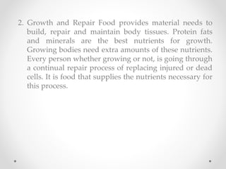 2. Growth and Repair Food provides material needs to
build, repair and maintain body tissues. Protein fats
and minerals are the best nutrients for growth.
Growing bodies need extra amounts of these nutrients.
Every person whether growing or not, is going through
a continual repair process of replacing injured or dead
cells. It is food that supplies the nutrients necessary for
this process.
 