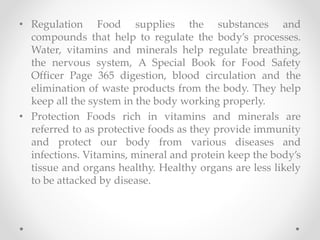 • Regulation Food supplies the substances and
compounds that help to regulate the body’s processes.
Water, vitamins and minerals help regulate breathing,
the nervous system, A Special Book for Food Safety
Officer Page 365 digestion, blood circulation and the
elimination of waste products from the body. They help
keep all the system in the body working properly.
• Protection Foods rich in vitamins and minerals are
referred to as protective foods as they provide immunity
and protect our body from various diseases and
infections. Vitamins, mineral and protein keep the body’s
tissue and organs healthy. Healthy organs are less likely
to be attacked by disease.
 