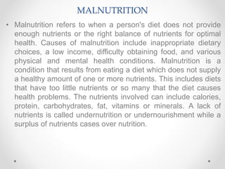 MALNUTRITION
• Malnutrition refers to when a person's diet does not provide
enough nutrients or the right balance of nutrients for optimal
health. Causes of malnutrition include inappropriate dietary
choices, a low income, difficulty obtaining food, and various
physical and mental health conditions. Malnutrition is a
condition that results from eating a diet which does not supply
a healthy amount of one or more nutrients. This includes diets
that have too little nutrients or so many that the diet causes
health problems. The nutrients involved can include calories,
protein, carbohydrates, fat, vitamins or minerals. A lack of
nutrients is called undernutrition or undernourishment while a
surplus of nutrients cases over nutrition.
 