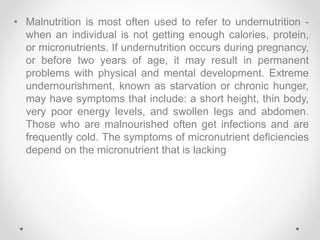 • Malnutrition is most often used to refer to undernutrition -
when an individual is not getting enough calories, protein,
or micronutrients. If undernutrition occurs during pregnancy,
or before two years of age, it may result in permanent
problems with physical and mental development. Extreme
undernourishment, known as starvation or chronic hunger,
may have symptoms that include: a short height, thin body,
very poor energy levels, and swollen legs and abdomen.
Those who are malnourished often get infections and are
frequently cold. The symptoms of micronutrient deficiencies
depend on the micronutrient that is lacking
 