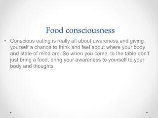 Food consciousness
• Conscious eating is really all about awareness and giving
yourself a chance to think and feel about where your body
and state of mind are. So when you come to the table don’t
just bring a food, bring your awareness to yourself to your
body and thoughts
 