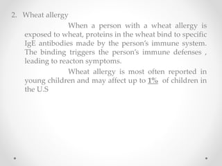 2. Wheat allergy
When a person with a wheat allergy is
exposed to wheat, proteins in the wheat bind to specific
IgE antibodies made by the person’s immune system.
The binding triggers the person’s immune defenses ,
leading to reacton symptoms.
Wheat allergy is most often reported in
young children and may affect up to 1% of children in
the U.S
 