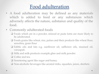 Food adulteration
• A food adulteration may be defined as any materials
which is added to food or any substances which
adversely affects the nature, substance and quality of the
food.
• Commonly adulterated foods
 Foods which are in a powder, minced or paste form are more likely to
be adulterated.
 Foods grains like wheat, rice, pulses and their products like wheat flour,
semolina, gram flour
 Edible oils and fats e.g. sunflower oil, safflower oils, mustard oil,
vanaspati.
 Milk and milk products example ghee and milk powder.
 Coffee and tea.
 Sweetening agent like sugar and honey.
 Non-alcoholic beverages like aerated rinks, squashes, juices, sherbets
 