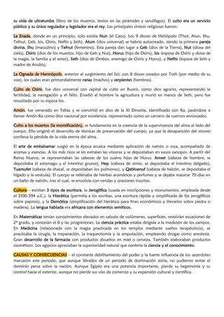 su vida de ultratumba (libro de los muertos, textos en las pirámides y sarcófagos). El culto era un servicio
público y su único regulador y legislador era el rey. Las principales síntesis religiosas fueron:
La Enada, donde en un principio, solo existía Nun (el Caos). Los 9 dioses de Heliópolis (Thot, Atun, Shu,
Tefnut, Geb, Isis, Osiris, Neftis y Seth). Atum (dios universal) se habría autocreado, siendo la primera pareja
divina, Shu (masculino) y Tefnut (femenino). Esta pareja dan lugar a Geb (dios de la Tierra), Nut (diosa del
cielo), Osiris (dios de los muertos, hijo de Geb y Nut), Horus (hijo de Osiris), Isis (esposa de Osiris y diosa de
la magia, la familia y el amor), Seth (dios de Ombos, enemigo de Osiris y Horus), y Neftis (esposa de Seth y
madre de Anubis).
La Ognada de Hermópolis, anterior al surgimiento del Sol, con 8 dioses creados por Toth (por medio de su
voz), los cuales eran primordialmente ranas (machos) y serpientes (hembras).
Culto de Osiris, fue dios universal con capital de culto en Busiris, como dios agrario, representando la
fertilidad, la navegación y el Nilo. Enseñó al hombre la agricultura y murió en manos de Seth, pero fue
resucitado por su esposa Isis.
Amón, fue venerado en Tebas y se convirtió en dios de la XI Dinastía, identificado con Ra, pasándose a
llamar Amón-Ra como dios nacional por excelencia, representado como un carnero de cuernos enroscados.
Culto a los muertos (la momificación), se fundamenta en la creencia de la supervivencia del alma al lado del
cuerpo. Ello originó el desarrollo de técnicas de preservación del cuerpo, ya que la desaparición del mismo
conlleva la pérdida de la vida eterna del alma.
El arte de embalsamar surgió en la época arcaica mediante aplicación de natrón o sosa, acompañado de
aromas y esencias. A los más ricos se les extraían las vísceras y se depositaban en vasos canopos. A partir del
Reino Nuevo, se representaban las cabezas de los cuatro hijos de Horus. Amset (cabeza de hombre, se
depositaba el estomago y el intestino grueso), Hep (cabeza de simio, se depositaba el intestino delgado),
Tuamufet (cabeza de chacal, se depositaban los pulmones), y Qebhsenuf (cabeza de halcón, se depositaba el
hígado y la vesícula). El cuerpo se rellenaba de hierbas aromáticas y perfumes y se dejaba macerar 70 días en
un baño de natrón, tras el cual, se envolvía con vendas y oraciones inscritas.
Cultura – existían 3 tipos de escritura, la Jeroglífica (usada en inscripciones y monumentos, empleada desde
el 3100-394 a.C.), la Hierática (permitía a los escribas, una escritura rápida y simplificada de los jeroglíficos
sobre papiros), y la Demótica (simplificación del hierático para fines económicos y literarios sobre piedra o
madera). La lengua hablada era africana con elementos semíticos.
En Matemáticas tenían conocimientos elevados en calculo de volúmenes, superficies, resolvían ecuaciones de
2º grado, y conocían el 0 y las progresiones. La ciencia práctica estaba dirigida a la medición de los campos.
En Medicina (relacionada con la magia practicada en los templos mediante sueños terapéuticos), se
practicaba la cirugía, la trepanación, la traqueotomía y la amputación, empleando drogas como anestesia.
Gran desarrollo de la farmacia con productos disueltos en miel o cerveza. También elaboraban productos
cosméticos. Los egipcios apreciaban la superioridad natural que confería la ciencia y el conocimiento.
CAUSAS Y CONSECUENCIAS – el constante debilitamiento del poder y la fuerte influencia de los sacerdotes
marcaron este periodo, que aunque librados de un periodo de dominación asiria, no pudieron evitar el
dominio persa sobre la nación. Aunque Egipto era una potencia importante, pierde su hegemonía y su
control hacia el exterior, aunque no pierde sus vías de comercio y su expansión cultural y científica.
 