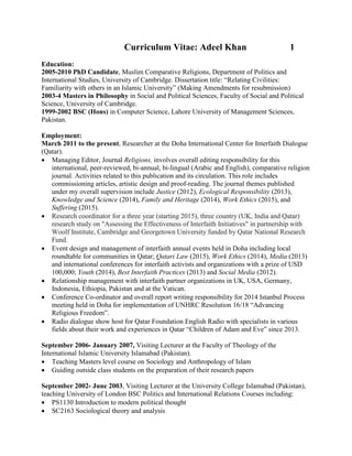 Curriculum Vitae: Adeel Khan 1
Education:
2005-2010 PhD Candidate, Muslim Comparative Religions, Department of Politics and
International Studies, University of Cambridge. Dissertation title: “Relating Civilities:
Familiarity with others in an Islamic University” (Making Amendments for resubmission)
2003-4 Masters in Philosophy in Social and Political Sciences, Faculty of Social and Political
Science, University of Cambridge.
1999-2002 BSC (Hons) in Computer Science, Lahore University of Management Sciences,
Pakistan.
Employment:
March 2011 to the present, Researcher at the Doha International Center for Interfaith Dialogue
(Qatar).
 Managing Editor, Journal Religions, involves overall editing responsibility for this
international, peer-reviewed, bi-annual, bi-lingual (Arabic and English), comparative religion
journal. Activities related to this publication and its circulation. This role includes
commissioning articles, artistic design and proof-reading. The journal themes published
under my overall supervision include Justice (2012), Ecological Responsibility (2013),
Knowledge and Science (2014), Family and Heritage (2014), Work Ethics (2015), and
Suffering (2015).
 Research coordinator for a three year (starting 2015), three country (UK, India and Qatar)
research study on "Assessing the Effectiveness of Interfaith Initiatives" in partnership with
Woolf Institute, Cambridge and Georgetown University funded by Qatar National Research
Fund.
 Event design and management of interfaith annual events held in Doha including local
roundtable for communities in Qatar; Qatari Law (2015), Work Ethics (2014), Media (2013)
and international conferences for interfaith activists and organizations with a prize of USD
100,000; Youth (2014), Best Interfaith Practices (2013) and Social Media (2012).
 Relationship management with interfaith partner organizations in UK, USA, Germany,
Indonesia, Ethiopia, Pakistan and at the Vatican.
 Conference Co-ordinator and overall report writing responsibility for 2014 Istanbul Process
meeting held in Doha for implementation of UNHRC Resolution 16/18 “Advancing
Religious Freedom”.
 Radio dialogue show host for Qatar Foundation English Radio with specialists in various
fields about their work and experiences in Qatar “Children of Adam and Eve” since 2013.
September 2006- January 2007, Visiting Lecturer at the Faculty of Theology of the
International Islamic University Islamabad (Pakistan).
 Teaching Masters level course on Sociology and Anthropology of Islam
 Guiding outside class students on the preparation of their research papers
September 2002- June 2003, Visiting Lecturer at the University College Islamabad (Pakistan),
teaching University of London BSC Politics and International Relations Courses including:
 PS1130 Introduction to modern political thought
 SC2163 Sociological theory and analysis
 