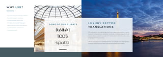 S O M E O F O U R C L I E N T S
S O M E O F O U R C L I E N T S
W H Y L S B ?
L U X U R Y S E C TO R
T R A N S L AT I O N S
LSB understands that maintaining your brand image across borders is funda-
mental to driving customer satisfaction and loyalty. Communicating your brand
value in diverse markets is a task that requires expert attention, and a deep
knowledge of the local markets.
LSB has vast experience in working with the Luxury Retail sector, and has deliv-
ered high-value projects for some of the world’s leading Luxury brands.
+ Accurate and punctual project delivery
+ Accredited, expert translators
+ Local knowledge, global reach
+ 45 major source/target languages
+ Agile & efficient Project Management
+ Confidentiality & Transparency
+ Competitive Rates
 