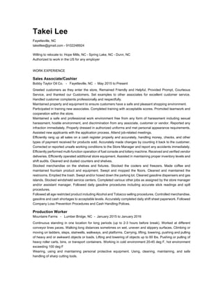Takei Lee
Fayetteville, NC
takeillee@gmail.com - 9102248924
Willing to relocate to: Hope Mills, NC - Spring Lake, NC - Dunn, NC
Authorized to work in the US for any employer
WORK EXPERIENCE
Sales Associate/Cashier
Bobby Taylor Oil Co. - Fayetteville, NC - May 2015 to Present
Greeted customers as they enter the store, Remained Friendly and Helpful, Provided Prompt, Courteous
Service, and thanked our Customers. Set examples to other associates for excellent customer service.
Handled customer complaints professionally and respectfully.
Maintained property and equipment to ensure customers have a safe and pleasant shopping environment.
Participated in training new associates. Completed training with acceptable scores. Promoted teamwork and
cooperation within the store.
Maintained a safe and professional work environment free from any form of harassment including sexual
harassment, hostile environment, and discrimination from any associate, customer or vendor. Reported any
infraction immediately. Properly dressed in authorized uniforms and met personal appearance requirements.
Assisted new applicants with the application process. Attend job-related meetings.
Efficiently rang up all sales on a cash register properly and accurately, handling money, checks, and other
types of payment received for products sold. Accurately made changes by counting it back to the customer.
Corrected or reported unsafe working conditions to the Store Manager and report any accidents immediately.
Efficiently performed multi-function operation of fuel console and lottery machine. Received and verified vendor
deliveries. Efficiently operated additional store equipment. Assisted in maintaining proper inventory levels and
shift audits. Cleaned and dusted counters and shelves.
Stocked merchandise on the shelves and fixtures. Stocked the coolers and freezers. Made coffee and
maintained fountain product and equipment. Swept and mopped the floors. Cleaned and maintained the
restrooms. Emptied the trash. Swept and/or hosed down the parking lot. Cleaned gasoline dispensers and gas
islands. Stocked windshield service centers. Completed various other jobs as assigned by the store manager
and/or assistant manager. Followed daily gasoline procedures including accurate stick readings and spill
procedures.
Followed all age restricted product including Alcohol and Tobacco selling procedures. Controlled merchandise,
gasoline and cash shortages to acceptable levels. Accurately completed daily shift sheet paperwork. Followed
Company Loss Prevention Procedures and Cash Handling Polices.
Production Worker
Mountaire Farms - Lumber Bridge, NC - January 2015 to January 2016
Continuous standing in one location for long periods (up to 2-3 hours before break). Worked at different
conveyor lines paces. Walking long distances sometimes on wet, uneven and slippery surfaces. Climbing or
moving on ladders, steps, stairwells, walkways, and platforms. Carrying, lifting, lowering, pushing and pulling
of heavy and or awkward objects or loads. Lifting and lowering of objects up to 60 lbs. Pushing or pulling of
heavy roller carts, bins, or transport containers. Working in cold environment 20-45 deg F, hot environment
exceeding 100 deg F
Wearing, using and maintaining personal protective equipment. Using, cleaning, maintaining, and safe
handling of sharp cutting tools.
 