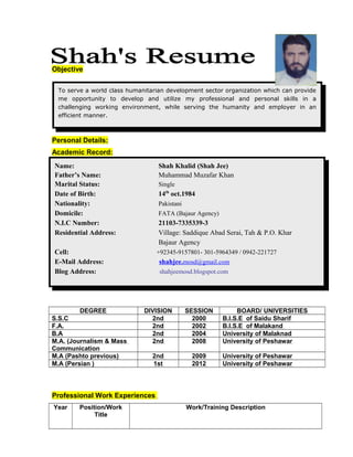 Objective
Personal Details:
Academic Record:
DEGREE DIVISION SESSION BOARD/ UNIVERSITIES
S.S.C 2nd 2000 B.I.S.E of Saidu Sharif
F.A. 2nd 2002 B.I.S.E of Malakand
B.A 2nd 2004 University of Malaknad
M.A. (Journalism & Mass
Communication
2nd 2008 University of Peshawar
M.A (Pashto previous) 2nd 2009 University of Peshawar
M.A (Persian ) 1st 2012 University of Peshawar
Professional Work Experiences
Year Position/Work
Title
Work/Training Description
Name: Shah Khalid (Shah Jee)
Father’s Name: Muhammad Muzafar Khan
Marital Status: Single
Date of Birth: 14th
oct.1984
Nationality: Pakistani
Domicile: FATA (Bajaur Agency)
N.I.C Number: 21103-7335339-3
Residential Address: Village: Saddique Abad Serai, Tah & P.O. Khar
Bajaur Agency
Cell: +92345-9157801- 301-5964349 / 0942-221727
E-Mail Address: shahjee.mosd@gmail.com
Blog Address: shahjeemosd.blogspot.com
To serve a world class humanitarian development sector organization which can provide
me opportunity to develop and utilize my professional and personal skills in a
challenging working environment, while serving the humanity and employer in an
efficient manner.
 