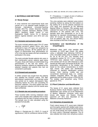 Tibyangye et al.; BMRJ, 8(3): 489-498, 2015; Article no.BMRJ.2015.140
491
2. MATERIALS AND METHODS
2.1 Study Design
A cross sectional and experimental study was
carried out in six selected health facilities (i.e.
Kampala International University-Teaching
Hospital (KIU-TH), Ishaka Adventist Hospital,
Comboni Hospital, Bushenyi Medical Centre
(BMC), Bushenyi Health Centre IV and
Kyabugimbi Health Centre IV) in Bushenyi
District, Uganda between June 2012 and July
2013.
2.1.1 Inclusion and exclusion criteria
The study included patients aged 18 to 51 years
attending out-and-in patient clinics, who were
confirmed to have UTI signs and symptoms by
the attending Clinician. All the patients with no
history of antimicrobial drug administration for
UTIs in the last two weeks and had consented to
participate in the study.
The study excluded female patients who were in
their menstruation period, patients aged below
18 years, those with history of antimicrobial drug
administration in the last two weeks, non-
Bushenyi residents, patients not registered at the
selected hospitals and patients who had not
consented to participate.
2.1.2 Consent and counseling
A written consent was sought from the patients
who satisfied the inclusion criteria. The Self-
administered questionnaire and interview guide
was carried out to capture demographic data,
predicting factors for UTIs and counseling for
specimen collection. The study subject was then
sent for specimen collection and the results were
kept confidential.
2.1.3 Sample size and sampling procedure
Three hundred (300) morning midstream clean
catch urine samples were collected from in-and-
out patients with the help of trained nursing staff.
The sample size (n) was calculated using the
standard formula [26].
Where: n = Sample size, Q = 100-P, Z = Level of
significance (1.96) for confidence interval of 95%,
P = Prevalence, I = margin of error of setting a
significance level of 0.05 (i.e. 5%).
The urine samples were collected using random
sampling method by taking the third patient on
the waiting list of all the patients assessed for
UTIs signs and symptoms by the attending
Medical Officer or Clinician. Fifty samples were
collected from each of the study areas with daily
attendance of 150 patients with UTIs. The
samples were then transported on ice to the
laboratory for standard microbiological analysis
within 30 minutes of collection. Baseline data
such as patients’ age, sex, and clinical history
were recorded at the time of sampling.
2.2 Isolation and Identification of the
Uropathogens
Midstream clean catch urine samples were
inoculated on CLED agar (Oxoid, UK) plates
using a calibrated loop delivering 0.001ml of
urine. Inoculated plates were incubated at 37ºC
for 24 to 48 hrs [27]. The samples were
considered positive for UTI if pure culture of
105
CFU/ml were obtained from uncentrifuge
urine sample and ≥5 pus cells observed in urine
sample per field under microscope [8,28,29]. The
presumptive identification of the isolates was
based on the cultural characteristics on CLED
agar (Oxoid, UK) plates and identification
confirmed by standard identification protocol
namely; Gram staining, motility test and
conventional biochemical tests (i.e. oxidase,
catalase, coagulase, IMViC, TSI agar, urease,
gelatinase and the ability to grow in KCN [30-33].
The isolates were preserved using 15%v/v
glycerol at -70°C.
2.3 Plant Collection and Identification
The leaves of O. suave were collected from
Bushenyi District, South Western Uganda. Plant
identification was carried out at the Department
of Botany, Makerere University using plant
shoots with leaves and flowers. Voucher
specimen (JT 001) was deposited at the
Makerere University Herbarium.
2.3.1 Extraction of essential oils
Fresh mature leaves of O. suave were collected
and thoroughly washed with distilled water twice.
The excess water was drained off and the leaves
cut into small pieces and hydro distilled for four
(4) hours using a Clevenger apparatus. The oil
was collected and dried over anhydrous sodium
n =
Z
2
QP
I
2
 