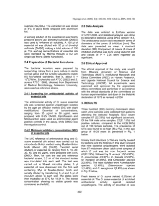 Tibyangye et al.; BMRJ, 8(3): 489-498, 2015; Article no.BMRJ.2015.140
492
sulphate (Na2SO4). The extracted oil was stored
at 4°C in glass bottle wrapped with aluminium
foil.
A working solution of the essential oil was freshly
prepared before use. Dimethyl sulfoxide (DMSO)
was used to enhance oil solubility. A 100 µl of
essential oil was diluted with 50 µl of dimethyl
sulfoxide (DMSO) making a total volume of 150
µl. The working concentrations of essential oils
were sterilized by filtering through a 0.2 μm
single use filters (Sterile Acrodisc®).
2.4 Preparation of Bacterial Inoculums
The bacterial inoculum were prepared by
suspending colony from a pure culture in sterile
normal saline and the turbidity adjusted to match
0.5 McFarland standards; that is, about 5 ×
10
5
CFU/ml. Escherichia coli ATCC 25922 and S.
aureus ATCC 12692, obtained from Department
of Medical Microbiology, Makerere University,
were used as reference strains.
2.4.1 Screening for antibacterial activity of
essential oils
The antimicrobial activity of O. suave essential
oils was screened against uropathogen isolates
by the agar gel diffusion method [34], with slight
modifications. Essential oil concentrations,
ranging from 25 µg/ml to 50 µg/ml, were
prepared with 0.5% DMSO. Ciprofloxacin and
Nitrofurantoin were used as antimicrobial agent
positive controls in the assay, while DMSO was
the negative control.
2.4.2 Minimum inhibitory concentration (MIC)
of essential oils
The MIC reference of antimicrobial drug and O.
suave essential oils extract was carried out by
micro-broth dilution method using Mueller-Hinton
broth (Oxoid, UK) [35-37]. Two-fold serial
dilutions of essential oil, ranging from 5, 10, 20:
30, 40, and 50 µg/ml, were prepared with 0.5%
DMSO. Then, for both the test and reference
bacterial strains, 0.01ml of the standard isolate
was inoculated into each well. The test was
carried out in 96-well microtitre plates; 5 l
essential oil was dispensed into the first well
containing 95l of Mueller-Hinton broth and
serially diluted by transferring 5 l and 5 μl of
inoculum added to each well. The plates were
then incubated at 37°C for 18-24 h. The lowest
concentration showing no visible growth was
considered as the MIC.
2.5 Data Analysis
The data was entered in EpiData version
3.1.2701.2008, and statistical analysis was done
by descriptive statistics using SPSS version 11.5.
The antibacterial activity was reported in terms of
diameters of the zones of inhibition (mm). The
data was presented as mean ± standard
deviation (SD). Comparison of means of zones of
inhibition and MICs was done using student t-test
and values of P < 0.05 were regarded as
significant.
2.6 Ethical Approval
The ethical approval of the study was sought
from Mbarara University of Science and
Technology (MUST), Institutional Research and
Ethics Committee (IREC) on Human Research,
and Uganda National Council for Science and
Technology (UNCST). All experiments were
examined and approved by the appropriate
ethics committees and performed in accordance
with the ethical standards of the committees on
human experimentation laid down in the Helsinki
declaration of 1975 as revised in 2000.
3. RESULTS
Three hundred (300) morning mid-stream clean
catch urine samples were collected from patients
attending the selected hospitals. Sixty seven
samples 67 (22.33%) had significant bacteriuria.
Of the 104 male urine samples, 22(21.15%) had
positive cultures, compared to the 45(22.96%)
out of 196 female samples. The prevalence of
UTIs was found to be high (46.27%), in the age
group of 18-28 years as presented in Fig. 1
below.
Urinary tract infections (UTIs) are mainly caused
by bacteria and the findings in this study showed
that nine bacterial uropathogens were isolated
from 67 midstream clean catch urine samples of
which E. coli was the most frequent isolate
41(61.19%), followed by S. aureus, 10(14.93%),
K. pneumoniae 4(5.97%), E. feacalis 4(5.97%),
M. morganii 3(4.89%), and Citrobacter species
2(2.99%). The least isolated were Acinetobacter
species 1(1.49%), Enterobacter species
1(1.49%), and P. aeruginosa 1(1.49%) as shown
in Fig. 2 below.
Fresh leaves of O. suave yielded 0.2%v/wt of
essential oil. The O. suave essential oil exhibited
antibacterial activity against isolated
uropathogens. The activity of essential oil was
 