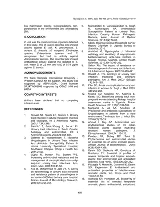 Tibyangye et al.; BMRJ, 8(3): 489-498, 2015; Article no.BMRJ.2015.140
496
low mammalian toxicity, biodegradability, non-
persistence in the environment and affordability
[60].
5. CONCLUSION
E. coli was the most common organism detected
in this study. The O. suave essential oils showed
activity against E. coli, K. pneumoniae, S.
aureus, E. feacalis, M. morganii, Citrobacter
species, Enterobacter species and P.
aeruginosa; but had no activity against
Acinetobacter species. The essential oils showed
antibacterial activity against the isolated of E.
coli, mean ZI of 22 mm and MIC of 0.78 µg/ml
against S. aureus.
ACKNOWLEDGEMENTS
We thank Kampala International University –
Western Campus for the support. This study was
supported by MEPI-MESAU Grant Number
5R24TW008886 supported by OGAC, NIH and
HRSA.
COMPETING INTERESTS
Authors have declared that no competing
interests exist.
REFERENCES
1. Ronald AR, Nicolle LE, Stamm E. Urinary
tract infection in adults: Research priorities
and strategies. Int J Antimicrob Agents.
2001;17:343-348.
2. Barisˇic´ Z, Babic´-Erceg A, Borzic´ El.
Urinary tract infections in South Croatia:
Aetiology and antimicrobial. Intl J
Antimicrob Agents. 2003;22:S61-S64.
3. Getenet B, Wondewosen T. Bacterial
Uropathogens In Urinary Tract Infection
And Antibiotic Susceptibility Pattern In
Jimma University Specialized Hospital,
Southwest Ethiopia. Ethiop J Health Sci.
2011;21(2).
4. Gupta K, Hooton TM, Stamm WE.
Increasing antimicrobial resistance and the
management of uncomplicated community-
acquired urinary tract infections. Ann.
Intern. Med. 2001;135:41-50.
5. Ava B, Mohammad R, Jalil VY. A survey
on epidemiology of urinary tract infections
and resistance pattern of uropathogens in
an Iranian-1000-bed tertiary care hospital.
African Journal of Microbiology Research.
2010;4(9):753-756.
6. Manikandan S, Ganesapandian S, Singh
M, Kumaraguru AK. Antimicrobial
Susceptibility Pattern of Urinary Tract
Infection Causing Human Pathogenic
Bacteria. Asian Journal of Medical
Sciences. 2011;3(2):56-60.
7. UBoS. Uganda National Household Survey
Report. Copyright ©, Uganda Bureau of
Statistics; 2010.
8. Andabati G, Byamugisha J. Microbial
aetiology and sensitivity of asymptomatic
bacteriuriaamong ante-natal mothers in
Mulago hospital, Uganda. African Health
Sciences. 2010;10(4):349-352.
9. Sefton AM. The impact of resistance on
the management of urinary tract infections.
Int J Antimicrob Agents. 2000;16:489-491.
10. Ronald A. The aetiology of urinary tract
infection; traditional and emerging
pathogens. Am J. Med. 2002;113(Suppl
1A):14S–19S.
11. Fihn SD. Acute uncomplicated urinary tract
infection in women. N. Engl. J. Med. 2003;
349:259-266.
12. Mwaka AD, Mayanja KH, Kigonya E,
Kaddu MD. Bacteriuria among adult non-
pregnant women attending Mulago hospital
assessment centre in Uganda. African
Health Sciences. 2011;11(2):182-189.
13. Maripandi A, Ali AA, Amuthan M.
Prevalence and antibiotics susceptibility of
Uropathogens in patients from a rural
environment, Tamilnadu. Am. J. Infect. Dis.
2010;6(2):29-33.
14. Ahmad I, Beg AZ. Antimicrobial and
phytochemical studies on 45 Indian
medicinal plants against multi-drug
resistant human pathogens. J.
Ethnopharmacol. 2001;74:113-123.
15. Pandey RR, Dubey RC, Saini S.
Phytochemical and antimicrobial studies
on essential oils of some aromatic plants.
African Journal of Biotechnology. 2010;
9(28):4364-4368.
16. Deans SG, Svoboda KP, Gundidza M,
Brechany EY. Essential oil profiles of
several temperate and tropical aromatic
plants: their antimicrobial and antioxidant
activities. Acta Hortic. 1992;306:229-232.
17. Piccaglia R, Marotti M, Giovanelli E, Deans
SG, Eaglesham E. Antibacterial and
antioxidant properties of Mediterranean
aromatic plants. Ind. Crops and Prod.
1993;2:47-50.
18. Svoboda KP, Hampson JB. Bioactivity of
essential oils of selected temperate
aromatic plants: antibacterial, antioxidant,
 