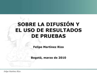 SOBRE LA DIFUSIÓN Y EL USO DE RESULTADOS DE PRUEBAS Felipe Martínez Rizo Bogotá, marzo de 2010 