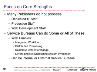 Focus on Core Strengths
      Many Publishers do not possess
        Dedicated IT Staff
        Production Staff
        Web Development Staff
      Service Bureaus Can do Some or All of These
        Web Enables:
          Integrated Workflow
          Distributed Processing
          Seamless Data Interchange
          Leveraging Not Duplicating System Investment
        Can be internal or External Service Bureaus


104
         XML Essentials for Decision Makers, © 2002-2004
 