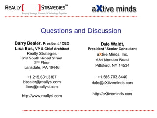 Questions and Discussion
Barry Bealer, President / CEO           Dale Waldt,
Lisa Bos, VP & Chief Architect   President / Senior Consultant
      Really Strategies               aXtive Minds, Inc.
   618 South Broad Street            684 Mendon Road
         2nd Floor
                                     Pittsford, NY 14534
    Lansdale, PA 19446

      +1.215.631.3107                 +1.585.703.8440
    bbealer@reallysi.com           dale@aXtiveminds.com
     lbos@reallysi.com
                                   http://aXtiveminds.com
   http://www.reallysi.com
 