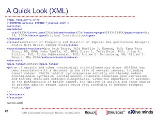 A Quick Look (XML)
 <?xml version="1.0"?>
 <!DOCTYPE article SYSTEM "journal.dtd" >
 <article>
 <metadata>
    <id>2433</id><volume>291</volume><number>20</number><pages>2433-2440</pages><date>May
    26, 2004</date><type>Original Contribution</type>
 </metadata>
 <title>Association of Frequency and Duration of Aspirin Use and Hormone Receptor
    Status With Breast Cancer Risk</title>
 <contributors><authors>Mary Beth Terry, PhD; Marilie D. Gammon, PhD; Fang Fang
     Zhang, MD, MPH; Heba Tawfik, MD, MPH; Susan L. Teitelbaum, PhD; Julie A.
     Britton, PhD; Kotha Subbaramaiah, PhD; Andrew J. Dannenberg, MD; Alfred I.
     Neugut, MD, PhD</authors></contributors>
 <abstract>
 <para-title>Context</para-title>
 <p>Use of aspirin and other nonsteroidal anti-inflammatory drugs (NSAIDs) has
    been associated with a decrease in the risk of several cancers, including
    breast cancer. NSAIDs inhibit cyclooxygenase activity and thereby reduce
    prostaglandin synthesis; prostaglandins stimulate aromatase gene expression
    and thereby stimulate estrogen biosynthesis. Given the importance of estrogen
    in the pathogenesis of breast cancer, the ability of aspirin and other NSAIDs
    to protect against breast cancer could vary according to hormone receptor
    status.</p>
 ...
 </abstract>
 </article>

 (text from JAMA)


26
                XML Essentials for Decision Makers, © 2002-2004
 