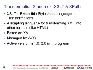 Transformation Standards: XSLT & XPath
     XSLT = Extensible Stylesheet Language –
     Transformations
     A scripting language for transforming XML into
     other formats (like HTML)
     Based on XML
     Managed by W3C
     Active version is 1.0; 2.0 is in progress




29
        XML Essentials for Decision Makers, © 2002-2004
 